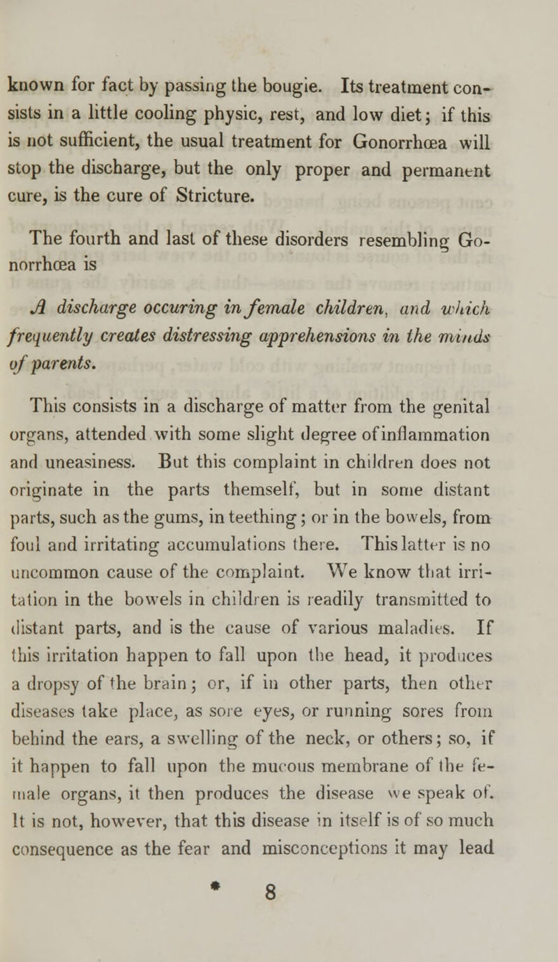 known for fact by passing the bougie. Its treatment con- sists in a little cooling physic, rest, and low diet; if this is not sufficient, the usual treatment for Gonorrhoea will stop the discharge, but the only proper and permanent cure, is the cure of Stricture. The fourth and last of these disorders resembling Go- norrhoea is A discharge occuring in female children, and which frequently creates distressing apprehensions in the minds of parents. This consists in a discharge of matter from the genital organs, attended with some slight degree of inflammation and uneasiness. But this complaint in children does not originate in the parts themself, but in some distant parts, such as the gums, in teething; or in the bowels, from foul and irritating accumulations there. This latter is no uncommon cause of the complaint. We know that irri- tation in the bowels in children is readily transmitted to distant parts, and is the cause of various maladies. If this irritation happen to fall upon the head, it produces a dropsy of the brain; or, if in other parts, then other diseases take place, as sore eyes, or running sores from behind the ears, a swelling of the neck, or others; so, if it happen to fall upon the mucous membrane of the fe- male organs, it then produces the disease we speak of. It is not, however, that this disease in itself is of so much consequence as the fear and misconceptions it may lead