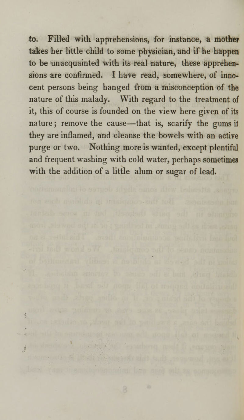 to. Filled with apprehensions, for instance, a mother takes her little child to some physician, and if he happen to be unacquainted with its real nature, these apprehen- sions are confirmed. I have read, somewhere, of inno- cent persons being hanged from a misconception of the nature of this malady. With regard to the treatment of it, this of course is founded on the view here given of its nature; remove the cause—that is, scarify the gums il they are inflamed, and cleanse the bowels with an active purge or two. Nothing more is wanted, except plentiful and frequent washing with cold water, perhaps sometimes with the addition of a little alum or sugar of lead.