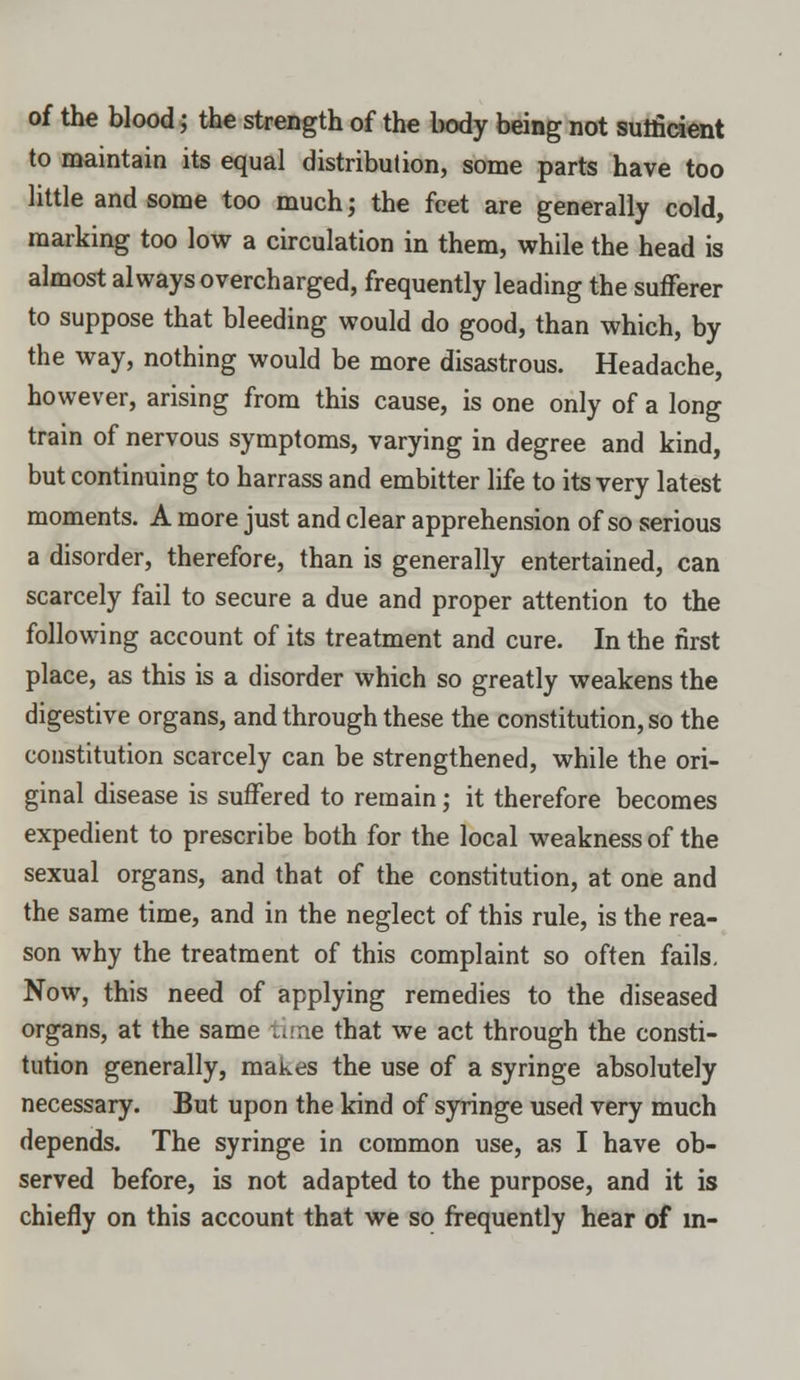 of the blood; the strength of the body being not sufficient to maintain its equal distribution, some parts have too little and some too much; the feet are generally cold, marking too low a circulation in them, while the head is almost always overcharged, frequently leading the sufferer to suppose that bleeding would do good, than which, by the way, nothing would be more disastrous. Headache, however, arising from this cause, is one only of a long train of nervous symptoms, varying in degree and kind, but continuing to harrass and embitter life to its very latest moments. A more just and clear apprehension of so serious a disorder, therefore, than is generally entertained, can scarcely fail to secure a due and proper attention to the following account of its treatment and cure. In the first place, as this is a disorder which so greatly weakens the digestive organs, and through these the constitution, so the constitution scarcely can be strengthened, while the ori- ginal disease is suffered to remain; it therefore becomes expedient to prescribe both for the local weakness of the sexual organs, and that of the constitution, at one and the same time, and in the neglect of this rule, is the rea- son why the treatment of this complaint so often fails. Now, this need of applying remedies to the diseased organs, at the same time that we act through the consti- tution generally, makes the use of a syringe absolutely necessary. But upon the kind of syringe used very much depends. The syringe in common use, as I have ob- served before, is not adapted to the purpose, and it is chiefly on this account that we so frequently hear of m-