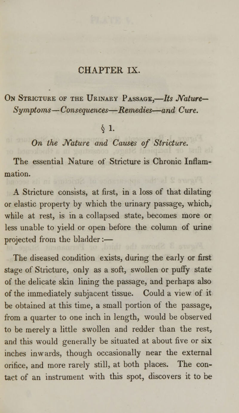 On Stricture of the Urinary Passage,—Its Nature— Symptoms—Consequences—Remedies—and Cure. §1- On the Nature and Causes of Stricture. The essential Nature of Stricture is Chronic Inflam- mation. A Stricture consists, at first, in a loss of that dilating or elastic property by which the urinary passage, which, while at rest, is in a collapsed state, becomes more or less unable to yield or open before the column of urine projected from the bladder:— The diseased condition exists, during the early or first stage of Stricture, only as a soft, swollen or puffy state of the delicate skin lining the passage, and perhaps also of the immediately subjacent tissue. Could a view of it be obtained at this time, a small portion of the passage, from a quarter to one inch in length, would be observed to be merely a little swollen and redder than the rest, and this would generally be situated at about five or six inches inwards, though occasionally near the external orifice, and more rarely still, at both places. The con- tact of an instrument with this spot, discovers it to be