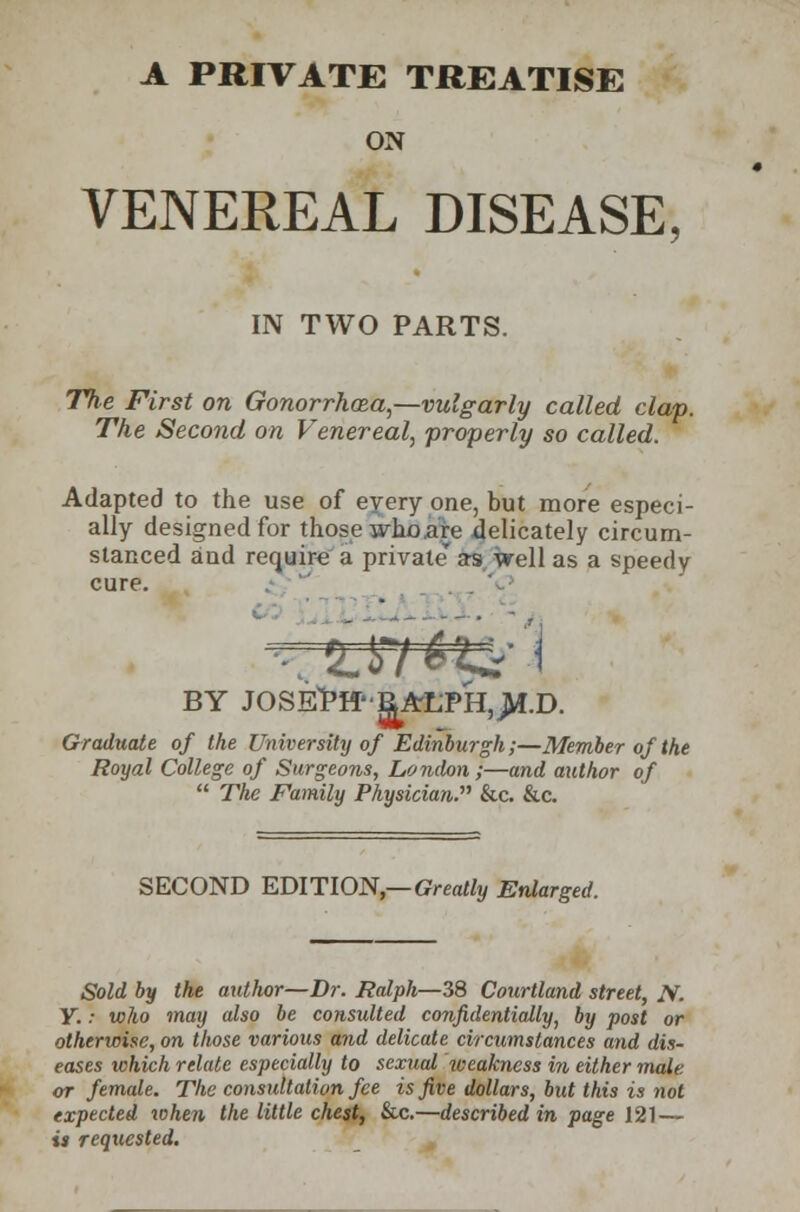 ON VENEREAL DISEASE, IN TWO PARTS. The First on Gonorrhoea—vulgarly called clap. The Second on Venereal, properly so called. Adapted to the use of every one, but more especi- ally designed for those who are delicately circum- stanced and require a private' as well as a speedy cure. 'LWti±-1 BY JOSEPH'RALPH,>f.D. Graduate of the University of Edinburgh;—Member of the Royal College of Surgeons, London ;—and author of  Tfie Family Physician.'''' &c. &c. SECOND EDITION,— Greatly Enlarged. Sold by the autlwr—Dr. Ralph—38 Courtland street, N. Y. ■■ who may also be consulted confidentially, by post or otherwise, on those various and delicate circumstances and dis- eases which relate especially to sextial tveakncss in either male or female. The consultation fee is five dollars, but this is not expected when the little chest, &c.—described in page 121 — is requested.