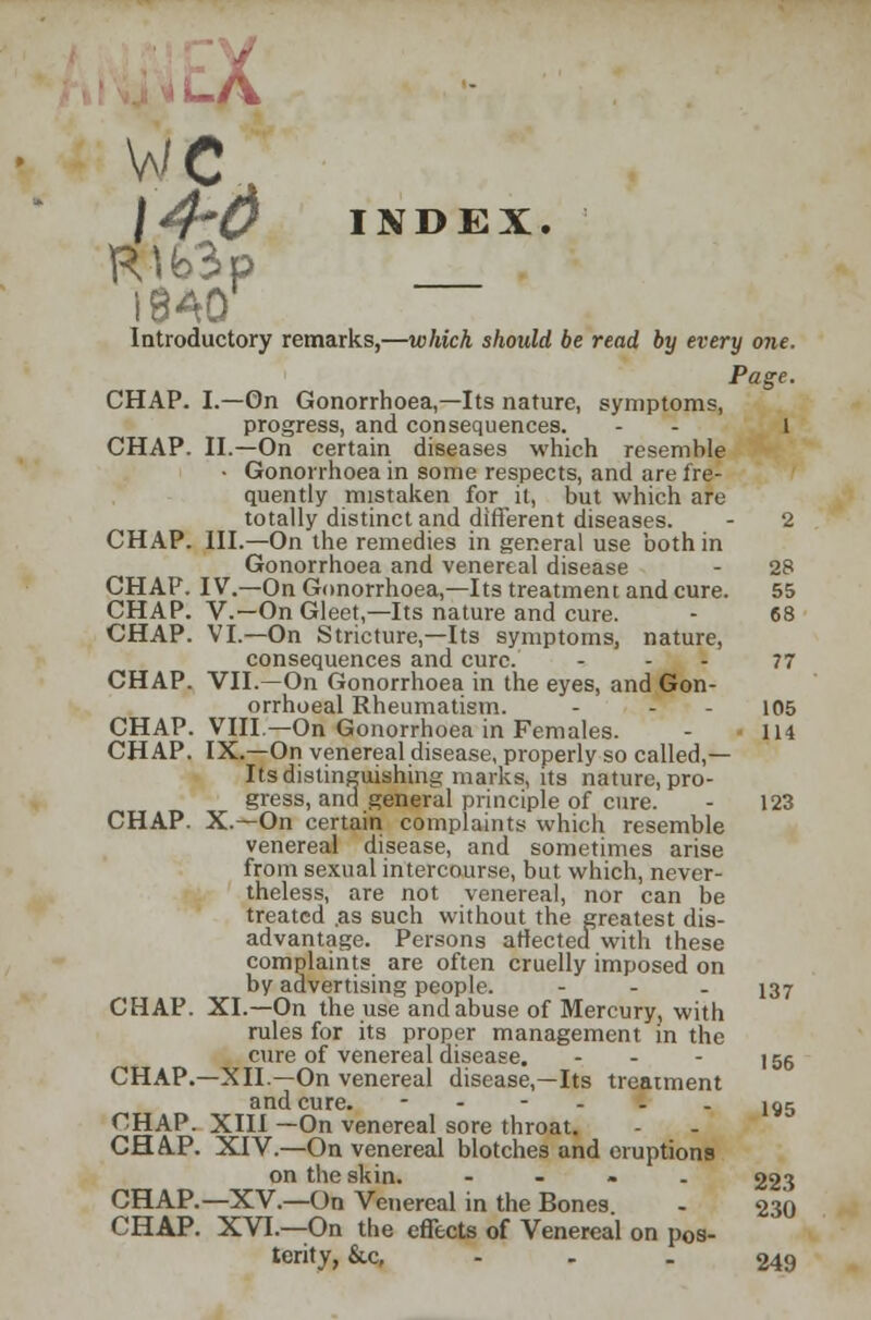 -A wc \4~& INDEX. R\b3p 1840 Introductory remarks,—which should be read by every one. Page. CHAP. I.—On Gonorrhoea,—Its nature, symptoms, progress, and consequences. - - l CHAP. II.—On certain diseases which resemble • Gonorrhoea in some respects, and are fre- quently mistaken for it, but which are totally distinct and different diseases. - 2 CHAP. III.—On the remedies in general use both in Gonorrhoea and venereal disease - 28 CHAP. IV.—On Gonorrhoea,—Its treatment and cure. 55 CHAP. V.—On Gleet,—Its nature and cure. - 68 CHAP. VI.—On Stricture,—Its symptoms, nature, consequences and cure. 77 CHAP. VII.—On Gonorrhoea in the eyes, and Gon- orrhoeal Rheumatism. - - - 105 CHAP. VIII— On Gonorrhoea in Females. - 114 CHAP. IX.—On venereal disease, properly so called,— Its distinguishing marks, its nature, pro- gress, and general principle of cure. - 123 CHAP. X.—On certain complaints which resemble venereal disease, and sometimes arise from sexual intercourse, but which, never- theless, are not venereal, nor can be treated .as such without the greatest dis- advantage. Persons affected with these complaints are often cruelly imposed on by advertising people. - - - 137 CHAP. XL—On the use and abuse of Mercury, with rules for its proper management in the cure of venereal disease. - - - 155 CHAP.—XII.—On venereal disease,—Its treatment and cure.  -  - - - 195 C!HAP. XIII —On venereal sore throat. CHAP. XIV.—On venereal blotches and eruptions on the skin. - 223 CHAP.—XV.—On Venereal in the Bones - 230 CHAP. XVI.—On the effects of Venereal on pos- terity, &c, - 249