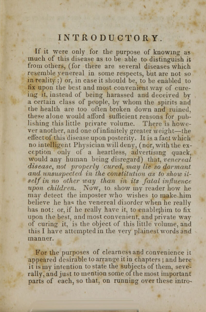 INTRODUCTORY. If it were only for the purpose of knowing as much of this disease as to be able to distinguish it from others, (for there are several diseases which resemble venereal in some respects, but are not so in reality;) or, in case it should be, to be enabled to fix upon the best and most convenient way of cure- ing it, instead of being harassed and deceived by a certain class of people, by whom the spirits and the health are too often broken down and ruined, these alone would afford sufficient reasons for pub- lishing this little private volume. There is howe- ver another, and one of infinitely greater weight—the effect of this disease upon posterity. It is a fact which no intelligent Physician will deny, (nor, with the ex- ception only of a heartless, advertising quack, would any human being disregard) that, venereal disease, not properly cured, may lie so dormant and unsuspected in the constitution as to show it- self in no other way than in its fatal influence upon children. Now, to show my reader how he may detect the imposter who wishes to make him believe he ha<* the venereal disorder when he really has not: or, if he really have it, to enablejhim to fix upon the best, and most convenient, and private way of curing it, is the object of this little volume, and this I have attempted in the very plainest words and manner. For the purposes of clearness and convenience it appeared desirable to arrange it in chapters ; and here it is my intention to state the subjects of them, seve- rally, and just to mention some of the most important parts of each, so that, on running over these intro-