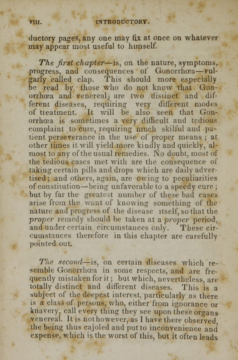 ductory pages, any one may fix at once on whatever may appear most useful to himself. The first chapter—is, on the nature, symptoms, progress, and consequences of Gonorrhoea—vul- garly called clap. This should more especially be read by those who do not know that Gon- orrhoea and venereal; are two distinct and dif- ferent diseases, requiring very diiferent modes of treatment. It will be also seen that Gon- orrhoea is sometimes a very difficult and tedious complaint to cure, requiring much skilful and pa- tient perseverance in the use of proper means ; at other times it will yield more kindly and quickly, al- most to any of the usual remedies. No doubt, most of the tedious cases met with are the consequence of taking certain pills and drops which are daily adver- tised ; and others, again, are owing to peculiarities of constitution—being unfavorable to a speedy cure ; but by far the greatest number of these bad cases arise from the want of knowing something of the nature and progress of the disease itself, so that the proper remedy should be taken at a proper period, and under certain circumstances only. These cir- cumstances therefore in this chapter are carefully pointed out. The. second—is, on certain diseases which re- semble Gonorrhoea in some respects, and are fre- quently mistaken for it; but which, nevertheless, are totally distinct and different diseases. This is a subject of the deepest interest, particularly as there is a class of persons, who, either from ignorance or knavery call every thing they see upon these organs ven ereal. It is not however, as I have there observed the being thus cajoled and put to inconvenience and expense, which is the worstof this, but it often leads