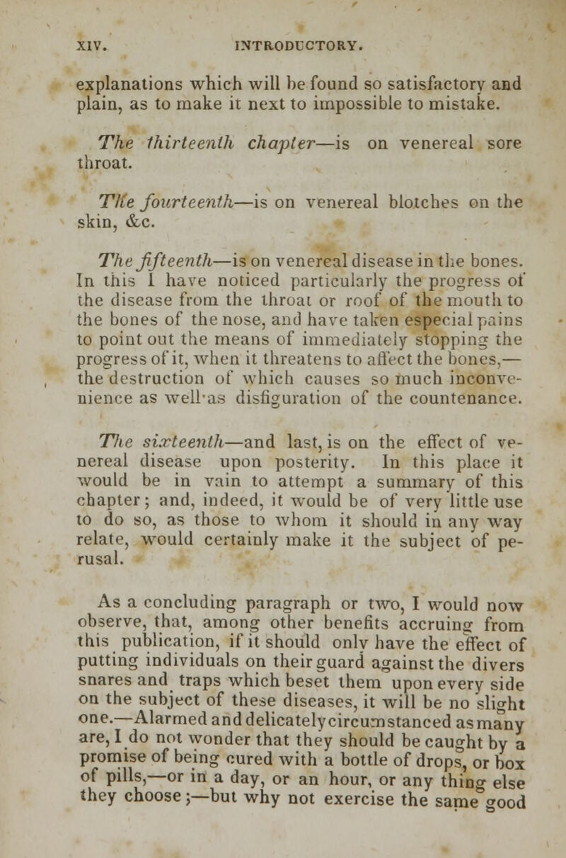 explanations which will he found so satisfactory and plain, as to make it next to impossible to mistake. The thirteenth chapter—is on venereal sore throat. The fourteenth—is on venereal blotches on the skin, &c. The fifteenth—is on venereal disease in the bones. In this I have noticed particularly the progress of the disease from the throat or roof of the mouth to the bones of the nose, and have taken especial pains to point out the means of immediately stopping the progress of it, when it threatens to affect the bones,— the destruction of which causes so much inconve- nience as well-as disfiguration of the countenance. TJie sixteenth—and last, is on the effect of ve- nereal disease upon posterity. In this place it would be in vain to attempt a summary of this chapter; and, indeed, it would be of very little use to do so, as those to whom it should in any way relate, would certainly make it the subject of pe- rusal. As a concluding paragraph or two, I would now observe, that, among other benefits accruing from this publication, if it should only have the effect of putting individuals on their guard against the divers snares and traps which beset them upon every side on the subject of these diseases, it will be no slight one.—Alarmed anddelicatelycircumstanced as many are, I do not wonder that they should be caught by a promise of being cured with a bottle of drops, or box of pills,—or in a day, or an hour, or any thino- else they choose;—but why not exercise the same&good