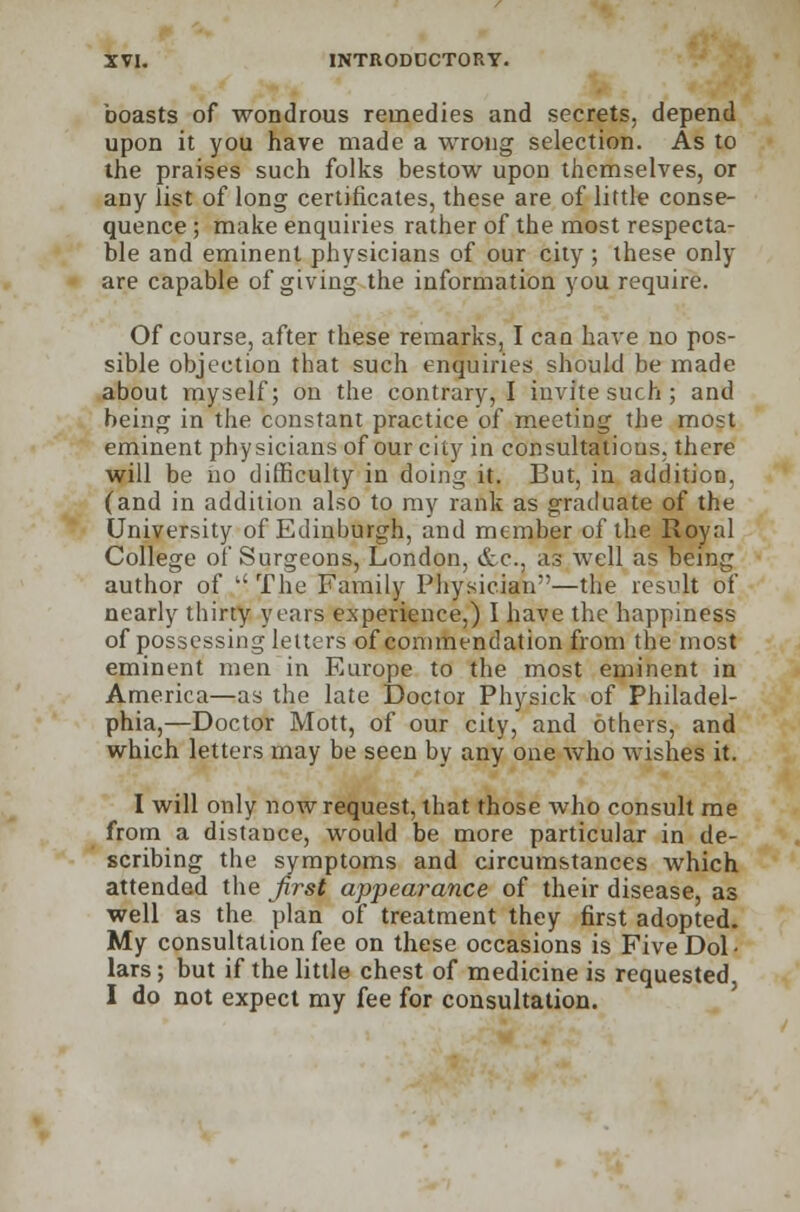 boasts of wondrous remedies and secrets, depend upon it you have made a wrong selection. As to the praises such folks bestow upon themselves, or any list of long certificates, these are of little conse- quence ; make enquiries rather of the most respecta- ble and eminent physicians of our city; these only are capable of giving the information you require. Of course, after these remarks, I can have no pos- sible objection that such enquiries should be made about myself; on the contrary, I invite such; and being in the constant practice of meeting the most eminent physicians of our city in consultations, there will be no difficulty in doing it. But, in addition, (and in addition also to my rank as graduate of the University of Edinburgh, and member of the Royal College of Surgeons, London, &c, as well as being author of  The Family Physician—the result of nearly thirty years experience,) I have the happiness of possessing letters of commendation from the most eminent men in Europe to the most eminent in America—as the late Doctor Physick of Philadel- phia,—Doctor Mott, of our city, and others, and which letters may be seen by any one Avho wishes it. I will only now request, that those who consult me from a distance, would be more particular in de- scribing the symptoms and circumstances which attended the first appearance of their disease, as well as the plan of treatment they first adopted. My consultation fee on these occasions is Five Dol- lars ; but if the little chest of medicine is requested, I do not expect my fee for consultation.