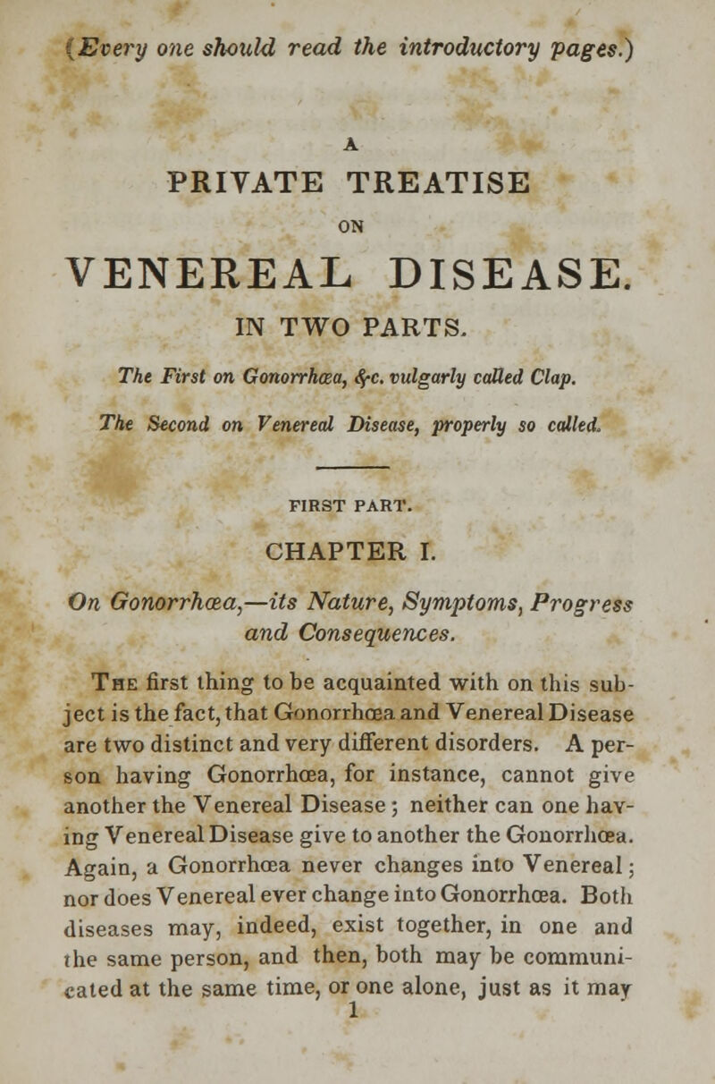 {Every one should read the introductory pages.) A PRIVATE TREATISE ON VENEREAL DISEASE. IN TWO PARTS. The First on Gonorrhoea, fyc. vulgarly called Clap. The Second on Venereal Disease, properly so called. FIRST PART. CHAPTER I. On Gonorrhoea,—its Nature, Symptoms, Progress and Consequences. The first thing to be acquainted with on this sub- ject is the fact, that Gonorrhoea and Venereal Disease are two distinct and very different disorders. A per- son having Gonorrhoea, for instance, cannot give another the Venereal Disease ; neither can one hav- ing Venereal Disease give to another the Gonorrhoea. Again, a Gonorrhoea never changes into Venereal; nor does Venereal ever change into Gonorrhoea. Both diseases may, indeed, exist together, in one and the same person, and then, both may be communi- cated at the same time, or one alone, just as it may