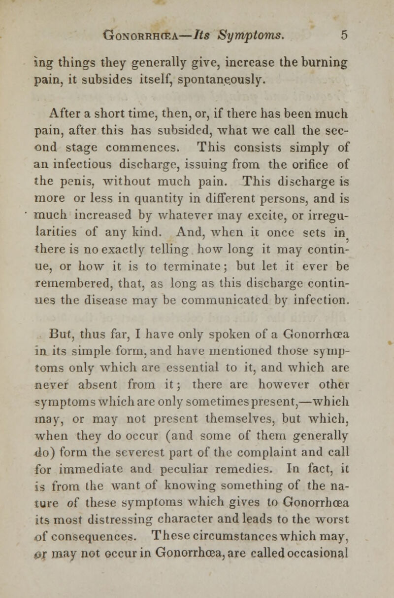 ing things they generally give, increase the burning pain, it subsides itself, spontaneously. After a short time, then, or, if there has been much pain, after this has subsided, what we call the sec- ond stage commences. This consists simply of an infectious discharge, issuing from the orifice of the penis, without much pain. This discharge is more or less in quantity in different persons, and is much increased by whatever may excite, or irregu- larities of any kind. And, when it once sets in there is no exactly telling how long it may contin- ue, or how it is to terminate; but let it ever be remembered, that, as long as this discharge contin- ues the disease may be communicated by infection. But, thus far, I have only spoken of a Gonorrhoea in its simple form, and have mentioned those symp- toms only which are essential to it, and which are never absent from it; there are hoAvever other symptoms which are only sometimes present,—which may, or may not present themselves, but which, when they do occur (and some of them generally do) form the severest part of the complaint and call for immediate and peculiar remedies. In fact, it is from the want of knowing something of the na- ture oi these symptoms which gives to Gonorrhoea its most distressing character and leads to the worst of consequences. These circumstances which may, or may not occur in Gonorrhoea, are called occasional