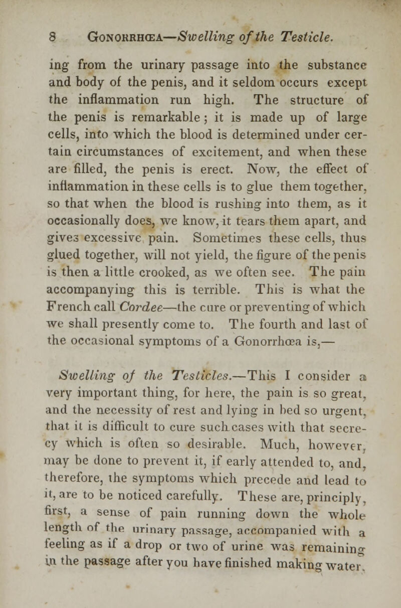 ing from the urinary passage into the substance and body of the penis, and it seldom occurs except the inflammation run high. The structure of the penis is remarkable; it is made up of large cells, into which the blood is determined under cer- tain circumstances of excitement, and when these are filled, the penis is erect. Now, the effect of inflammation in these cells is to glue them together, so that when the blood is rushing into them, as it occasionally does, we know, it tears them apart, and gives excessive pain. Sometimes these cells, thus glued together, will not yield, the figure of the penis is then a little crooked, as we often see. The pain accompanying this is terrible. This is what the French call Cordee—the cure or preventing of which we shall presently come to. The fourth and last of the occasional symptoms of a Gonorrhoea is,— Swelling of the Testicles.—This I consider a very important thing, for here, the pain is so great, and the necessity of rest and lying in bed so urgent, that it is difficult to cure such cases with that secre- cy which is often so desirable. Much, however, may be done to prevent it, if early attended to, and, therefore, the symptoms which precede and lead to it, are to be noticed carefully. These are, principly, first, a sense of pain running down the whole length of the urinary passage, accompanied with a feeling as if a drop or two of urine was remaining in the passage after you have finished making water.