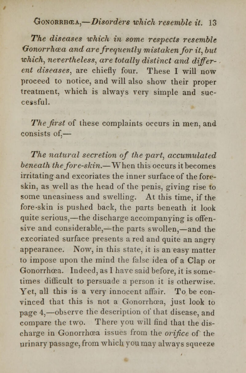 The diseases which in some respects resemble Gonorrhoea and are frequently mistaken for it, but which, nevertheless, are totally distinct and differ- ent diseases, are chiefly four. These I will now proceed to notice, and will also show their proper treatment, which is always very simple and suc- cessful. The first of these complaints occurs in men, and consists of,— The natural secretion of the part, accumulated beneath the fore-skin.—When this occurs it becomes irritating and excoriates the inner surface of the fore- skin, as well as the head of the penis, giving rise to some uneasiness and swelling. At this time, if the fore-skin is pushed back, the parts beneath it look quite serious,—the discharge accompanying is offen- sive and considerable,—the parts swollen,—and the excoriated surface presents a red and quite an angry appearance. Now, in this state, it is an easy matter lo impose upon the mind the false idea of a Clap or Gonorrhoea. Indeed, as I have said before, it is some- times difficult to persuade a person it is otherwise. Yet, all this is a very innocent affair. To be con- vinced that this is not a Gonorrhoea, just look to page 4,—observe the description of that disease, and compare the two. There you will find that the dis- charge in Gonorrhoea issues from the orifice of the urinary passage, from which you may always squeeze