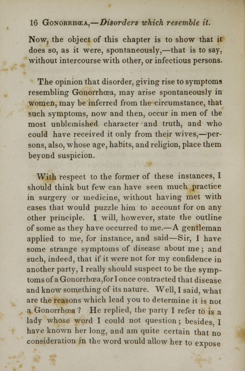 Now, the object of this chapter is to show that it does so, as it were, spontaneously,—that is to say, without intercourse with other, or infectious persons. The opinion that disorder, giving rise to symptoms resembling Gonorrhoea, may arise spontaneously in women, may be inferred from the circumstance, that such symptoms, now and then, occur in men of the most unblemished character and truth, and who could have received it only from their wives,—per- sons, also, whose age, habits, and religion, place them beyond suspicion. With respect to the former of these instances, I should think but few can have seen much practice in surgery or medicine, without having met with cases that would puzzle him to account for on any other principle. I will, however, state the outline of some as they have occurred to me.—A gentleman applied to me, for instance, and said—Sir, I have some strange symptoms of disease about me; and such, indeed, that if it were not for my confidence in another party, I really should suspect to be the symp- toms of a Gonorrhoea,for I once contracted that disease and know something of its nature. Well, I said, what are the reasons which lead you to determine it is not a Gonorrhoea ? He replied, the party I refer to is a lady whose word I could not question; besides I have known her long, and am quite certain that no consideration in the word would allow her to expose