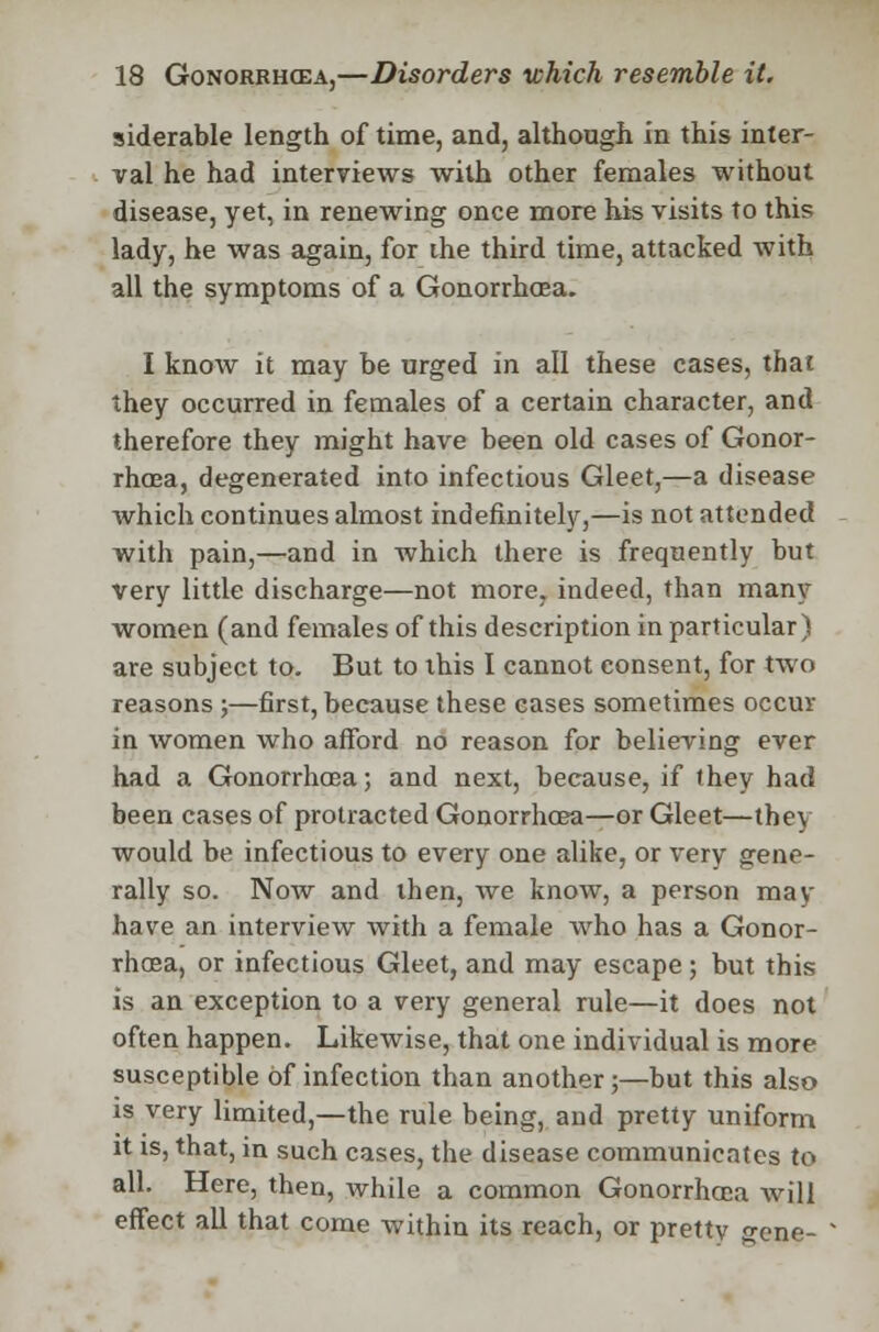 siderable length of time, and, although in this inter- val he had interviews with other females without disease, yet, in renewing once more his visits to this lady, he was again, for ihe third time, attacked with all the symptoms of a Gonorrhoea. I know it may be urged in all these cases, that they occurred in females of a certain character, and therefore they might have been old cases of Gonor- rhoea, degenerated into infectious Gleet,—a disease which continues almost indefinitely,—is not attended with pain,—and in which there is frequently but Very little discharge—not more, indeed, than many women (and females of this description in particular) are subject to. But to ibis I cannot consent, for two reasons ;—first, because these cases sometimes occur in women who afford no reason for believing ever had a Gonorrhoea; and next, because, if they had been cases of protracted Gonorrhoea—or Gleet—they would be infectious to every one alike, or very gene- rally so. Now and then, we know, a person may have an interview with a female who has a Gonor- rhoea, or infectious Gleet, and may escape ; but this is an exception to a very general rule—it does not often happen. Likewise, that one individual is more susceptible of infection than another;—but this also is very limited,—the rule being, and pretty uniform it is, that, in such cases, the disease communicates to all. Here, then, while a common Gonorrhoea Avill effect all that come within its reach, or prettv gene-