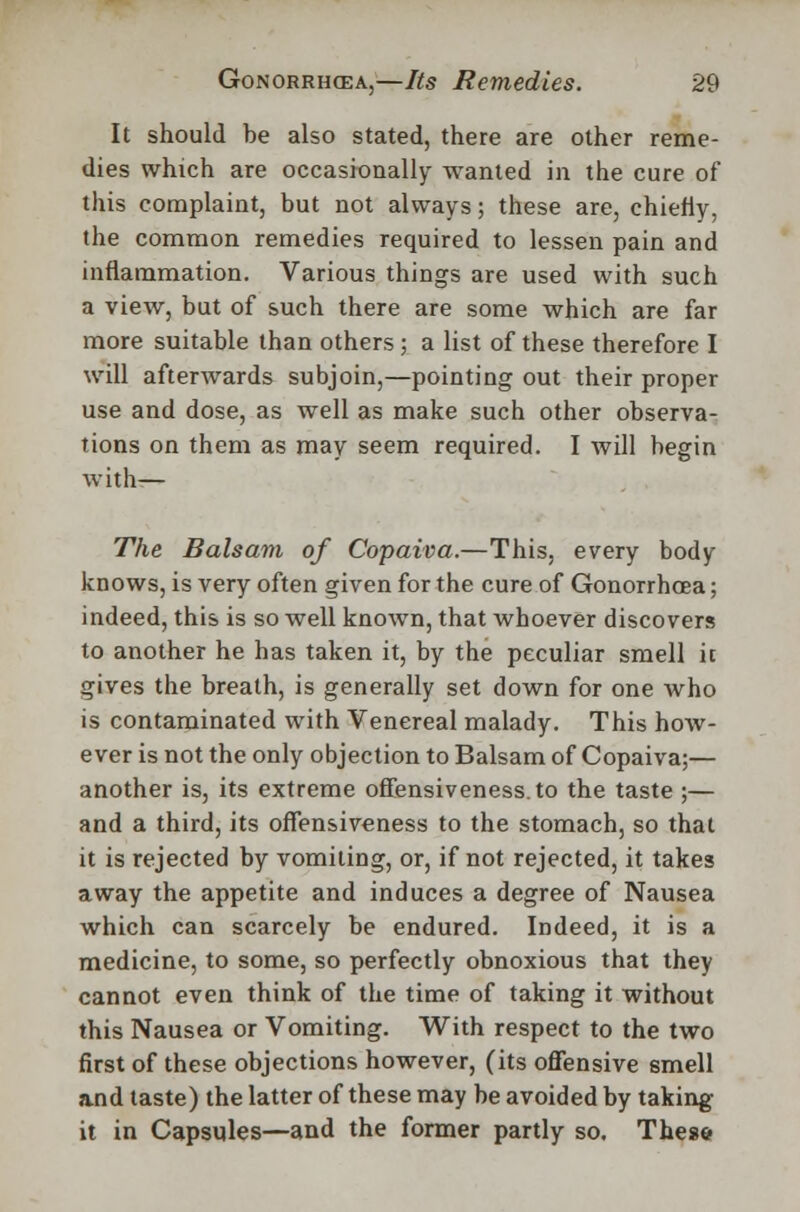 It should be also stated, there are other reme- dies which are occasionally -wanted in the cure of this complaint, but not always; these are, chiehy, the common remedies required to lessen pain and inflammation. Various things are used with such a view, but of such there are some which are far more suitable than others ; a list of these therefore I will afterwards subjoin,—pointing out their proper use and dose, as well as make such other observa- tions on them as may seem required. I will begin with— The Balsam of Copaiva.—This, every body knows, is very often given for the cure of Gonorrhoea; indeed, this is so well known, that whoever discovers to another he has taken it, by the peculiar smell it gives the breath, is generally set down for one who is contaminated with Venereal malady. This how- ever is not the only objection to Balsam of Copaiva;— another is, its extreme offensiveness.to the taste ;— and a third, its ofTensiveness to the stomach, so that it is rejected by vomiting, or, if not rejected, it takes away the appetite and induces a degree of Nausea which can scarcely be endured. Indeed, it is a medicine, to some, so perfectly obnoxious that they cannot even think of the time of taking it without this Nausea or Vomiting. With respect to the two first of these objections however, (its offensive smell and taste) the latter of these may be avoided by taking it in Capsules—and the former partly so. These