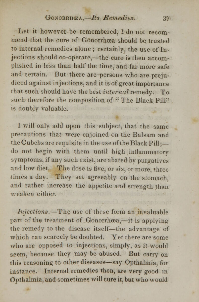 Let it however be remembered, I do not recom- mend that the cure of Gonorrhoea should be trusted to internal remedies alone; certainly, the use of In- jections should co-operate,—the cure is then accom- plished in less than half the time, and far more safe and certain. But there are persons who are preju- diced against injections, and it is of great importance that such should have the best internal remedy. To such therefore the composition of  The Black Pill is doubly valuable. I will only add upon this subject, that the same precautions that were enjoined on the Balsam and the Cubebs are requisite in the use of the Black Pill;— do not begin with them until high inflammatory symptoms, if any such exist, are abated by purgatives and low diet. The dose is five, or six, or more, three times a day. They set agreeably on the stomach, and rather increase the appetite and strength than weaken either. Injections.—The use of these form an invaluable part of the treatment of Gonorrhoea,—it is applying the remedy to the disease itself—the advantage of which can scarcely be doubted. Yet there are some who are opposed to injections, simply, as it would seem, because they may be abused. But carry on this reasoning to other diseases—say Opthalmia, for instance. Internal remedies then, are very good in Opthalmia, and sometimes will cure it, but who would