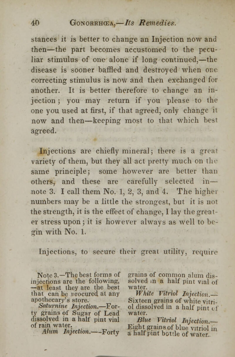 stances it is better to change an Injection now and then—the part becomes accustomed to the pecu- liar stimulus of one alone if long continued,—the disease is sooner baffled and destroyed when one correcting stimulus is now and then exchanged for another. It is better therefore to change an in- jection ; you may return if you please to the one you used at first, if that agreed, only change it now and then—keeping most to that which best agreed. Injections are chiefly mineral; there is a great variety of them, but they all act pretty much on the same principle; some however are better than others, and these are carefully selected in— note 3. I call them No. 1, 2, 3, and 4. The higher numbers may be a little the strongest, but it is not the strength, it is the effect of change, I lay the greal- er stress upon; it is however always as well to be- gin with No. 1. Injections, to secure their great utility, require Note 3.—The best forms of grains of common alum dis- mjections are the following, solved in a half pint vial of —at least they are the best water. that can be procured at any White Vitriol Injection.— apothecary's store. Sixteen grains of white vitri- Saturnine Injection.—For- ol dissolved in a half pint <. i ty grains of Sugar of Lead water. dissolved in a half pint vial Blue Vitriol Injection of ram water. Eight grains of blue vitriol* m Alum Injection. Forty a half pint bottle of water.