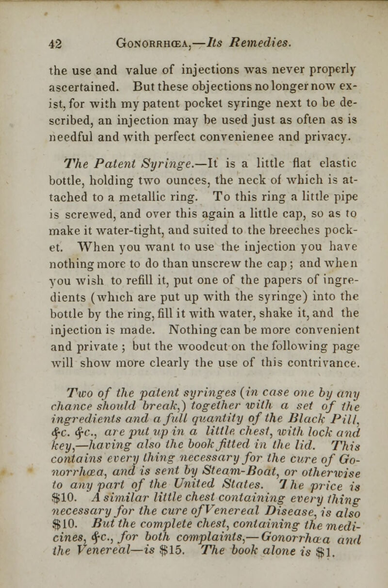 the use and value of injections was never properly ascertained. But these objections no longer now ex- ist, for with my patent pocket syringe next to be de- scribed, an injection may be used just as often as is needful and with perfect convenience and privacy. The Patent Syringe.—It is a little flat elastic bottle, holding two ounces, the neck of which is at- tached to a metallic ring. To this ring a little pipe is screwed, and over this again a little cap, so as to make it water-tight, and suited to the breeches pock- et. When you want to use the injection you have nothing more to do than unscrew the cap; and when you wish to refill it, put one of the papers of ingre- dients (which are put up with the syringe) into the bottle by the ring, fill it with water, shake it, and the injection is made. Nothing can be more convenient and private ; but the woodcut on the following page will show more clearly the use of this contrivance. Two of the patent syringes (in case one by any chance should break,) together with a set of the ingredients and afidl quantity of the Black Pill, §c. tf-c, are put up in a little, chest, with lock and key,—having also the book fitted in the lid. This contains every thing necessary for the cure of Go- norrhoea, and is sent by Steam-Boat, or otherwise to any part of the United States. 7 he price is $10. A similar little chest containing every thins- necessary for the cure of Venereal Disease, is also i$10. But the complete chest, containing the medi- cines, $c, for both complaints,— Gonorrhaa and the Venereal—is $15. The book alone is $1.