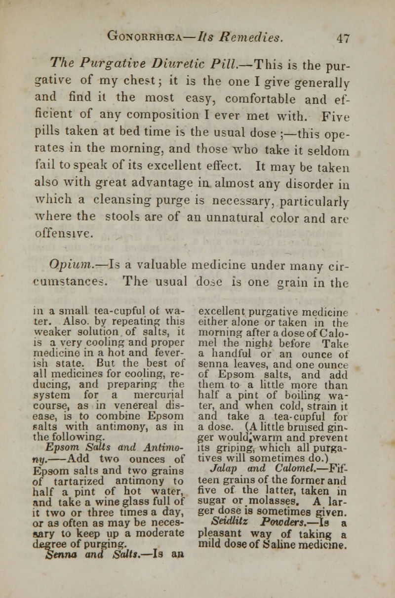 The Purgative Diuretic Pill.—This is the pur- gative of my chest; it is the one I give generally and find it the most easy, comfortable and ef- ficient of any composition I ever met with. Five pills taken at bed time is the usual dose;—this ope- rates in the morning, and those who take it seldom fail to speak of its excellent effect. It may be taken also with great advantage in almost any disorder in which a cleansing purge is necessary, particularly where the stools are of an unnatural color and arc offensive. Opium.—Is a valuable medicine under many cir- cumstances. The usual dose is one grain in the m a small tea-cupful of wa- ter. Also, by repeating this weaker solution, of salts, it is a very cooling and proper medicine in a hot and fever- ish state. But the best of all medicines for cooling, re- ducing, and preparing the system for a mercurial course, as in venereal dis- ease, is to combine Epsom salts with antimony, as in the following. Epsom Salts and Antimo- ny. Add two ounces of Epsom salts and two grains of tartarized antimony to half a pint of hot water, and take a wineglass full of it two or three times a day, or as often as may be neces- sary to keep up a moderate degree of purging. Senna and Salts.—Is an excellent purgative medicine either alone or taken in the morning after a dose of Calo- mel the night before Take a handful or an ounce of senna leaves, and one ounce of Epsom salts, and add them to a little more than half a pint of boiling wa- ter, and when cold, strain it and take a tea-cupful for a dose. (A little bruised gin- ger would^warm and prevent its griping, which all purga- tives will sometimes do.) Jalap and Calomel.—Fif- teen grains of the former and five of the latter, taken in sugar or molasses. A lar- ger dose is sometimes given. Seidlitz Powders.-As a pleasant way of taking a mild dose of Saline medicine.