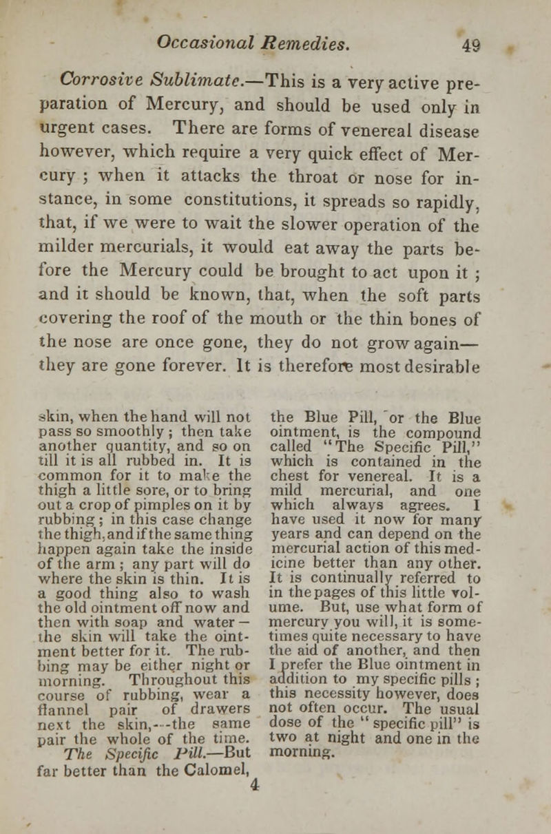 Corrosive Sublimate.—This is a very active pre- paration of Mercury, and should be used only in urgent cases. There are forms of venereal disease however, which require a very quick effect of Mer- cury ; when it attacks the throat or nose for in- stance, in some constitutions, it spreads so rapidly, that, if we were to wait the slower operation of the milder mercurials, it would eat away the parts be- fore the Mercury could be brought to act upon it ; and it should be known, that, when the soft parts covering the roof of the mouth or the thin bones of the nose are once gone, they do not grow again— they are gone forever. It is therefore most desirable skin, when the hand will not pass so smoothly ; then take another quantity, and so on till it is all rubbed in. It is common for it to ma'-.e the thigh a little sore, or to bring out a crop of pimples on it by rubbing; in this case change the thigh, and if the same thing happen again take the inside of the arm ; any part will do where the skin is thin. It is a good thing also to wash the old ointment off now and then with soap and water — the skin will take the oint- ment better for it. The rub- bing may be either night or morning. Throughout this course of rubbing, wear a flannel pair of drawers next the skin,- -the same pair the whole of the time. The Specific Pill.—But far better than the Calomel, the Blue Pill, or the Blue ointment, is the compound called The Specific Pill, which is contained in the chest for venereal. It is a mild mercurial, and one which always agrees. I have used it now for many years and can depend on the mercurial action of this med- icine better than any other. It is continually referred to in the pages of this little vol- ume. But, use what form of mercury you will, it is some- times quite necessary to have the aid of another, and then I prefer the Blue ointment in addition to my specific pills ; this necessity however, does not often occur. The usual dose of the  specific pill is two at night and one in the morning. 4