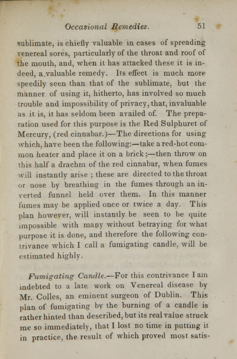 sublimate, is chiefly valuable in cases of spreading venereal sores, particularly of the throat and roof of the mouth, and, when it has attacked these it is in- deed, a.valuable remedy. Its effect is much more speedily seen than that of the sublimate, but the manner of using it, hitherto, has involved so much trouble and impossibility of privacy, that, invaluable as it is, it has seldom been availed of. The prepa- ration used for this purpose is the Red Sulpburet of Mercury, (red cinnabar.)—The directions for using which, have been the following:—take a red-hot com- mon heater and place it on a brick;—then throw on this half a drachrn of the red cinnabar, when fumes will instantly arise ; these are directed to the throat or nose by breathing in the fumes through an in- verted funnel held over them. In this manner fumes may be applied once or twice a day. This plan however, will instantly be seen to be quite impossible with many without betraying for what purpose it is done, and therefore the following con- trivance which I call a fumigating candle, will be estimated highly. Fumigating Candle.—For this contrivance I am indebted to a late work on Venereal disease by Mr. Colles, an eminent surgeon of Dublin. This plan of fumigating by the burning of a candle is rather hinted than described, but its real value struck me so immediately, that I lost no time in putting it in practice, the result of which proved most satis-