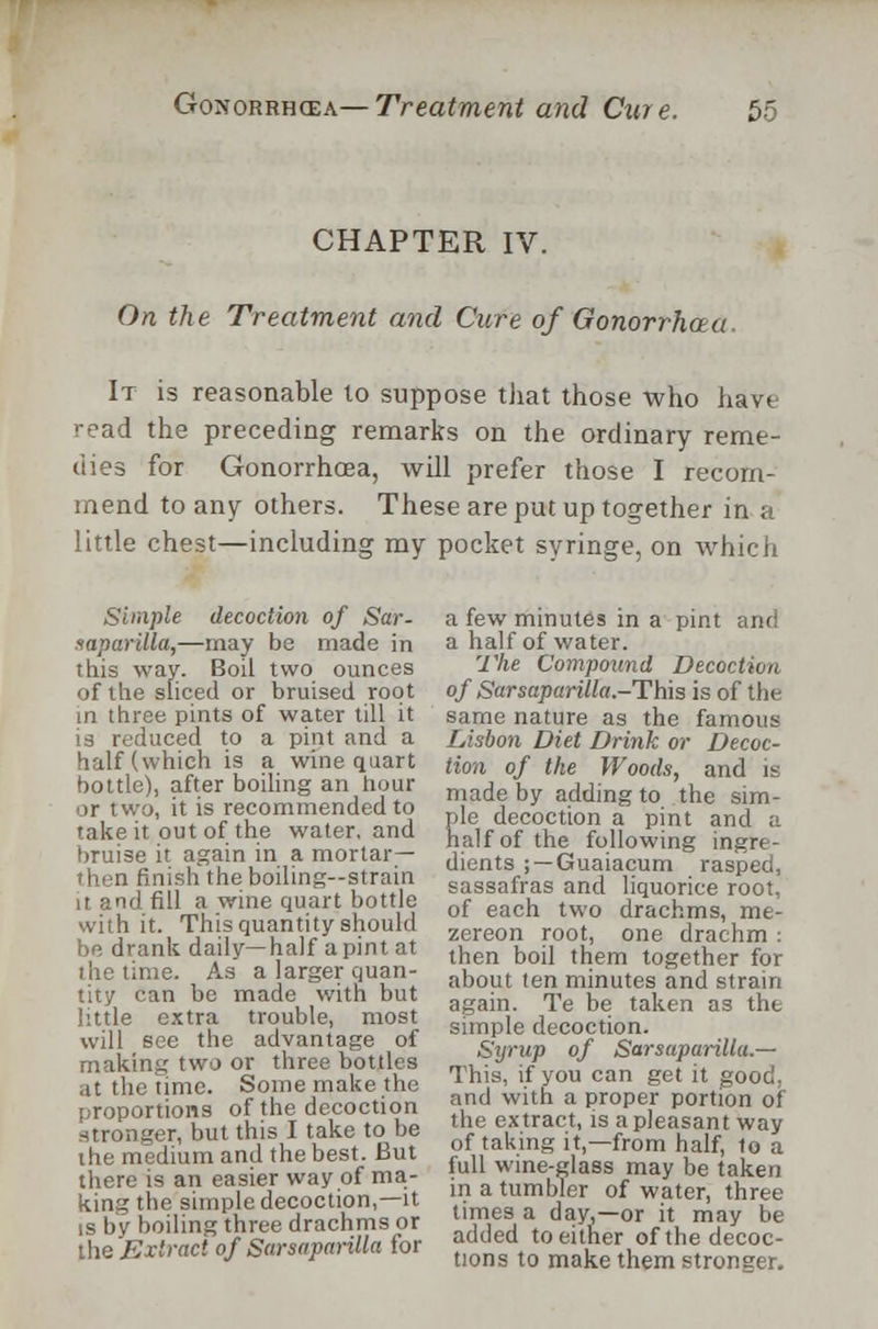 CHAPTER IV. On the Treatment and Cure of Gonorrh.au It is reasonable to suppose that those who have read the preceding remarks on the ordinary reme- dies for Gonorrhoea, will prefer those I recom- mend to any others. These are put up together in a little chest—including my pocket syringe, on which Simple decoction of Sar- saparilla,—may be made in this way. Boil two ounces of the sliced or bruised root in three pints of water till it is reduced to a pint and a half (which is a wine quart bottle), after boiling an hour or two, it is recommended to take it out of the water, and bruise it again in a mortar- then finish the boiling—strain it and fill a wine quart bottle with it. This quantity should be drank daily—half a pint at the time. As a larger quan- tity can be made with but little extra trouble, most will see the advantage of making two or three bottles at the time. Some make the proportions of the decoction stronger, but this I take to be the medium and the best. But there is an easier way of ma- king the simple decoction,—it is by boiling three drachms or the Extract of Sarsaparilla for a few minutes in a pint and a half of water. The Compound Decoction of Sarsaparilla.-This is of the same nature as the famous Lisbon Diet Drink or Decoc- tion of the Woods, and is made by adding to the sim- ple decoction a pint and a half of the following ingre- dients ; — Guaiacum rasped, sassafras and liquorice root, of each two drachms, me- zereon root, one drachm : then boil them together for about ten minutes and strain again. Te be taken as the simple decoction. Syrup of Sarsaparilla.— This, if you can get it good, and with a proper portion of the extract, is a pleasant way of taking it,—from half, to a full wine-glass may be taken in a tumbler of water, three times a day,—or it may be added to either of the decoc- tions to make them stronger.