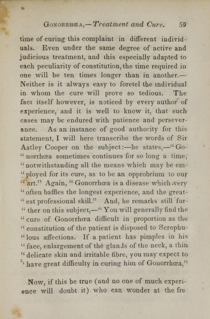 time of curing this complaint in different individ- uals. Even under the same degree of active and judicious treatment, and this especially adapted to each peculiarity of constitution, the time required in one will be ten times longer than in another.— Neither is it always easy to foretel the individual in whom the cure will prove so tedious. The fact itself however, is noticed by every author of experience, and it is well to know it, that such cases may be endured with patience and persever- ance. As an instance of good authority for this statement, I will here transcribe the words of Sir Astley Cooper on the subject:—he states,—Go-  norrhoea sometimes continues for so long a time, notwithstanding all the means which may be em-  ployed for its cure, as to be an opprobrium to our  art. Again,  Gonorrhoea is a disease which .very  often baffles the longest experience, and the great-  est professional skill. And, he remarks still fur-  ther on this subject,— You will generally find the  cure of Gonorrhoea difficult in proportion as the  constitution of the patient is disposed to Scrophu- lous affections. If a patient has pimples in his  face, enlargement of the glands of the neck, a thin delicate skin and irritable fibre, you may expect to '' have great difficulty in curing him of Gonorrhoea, Now, if this be true (and no one of much experi- ence will doubt it) who ean wonder at the fro