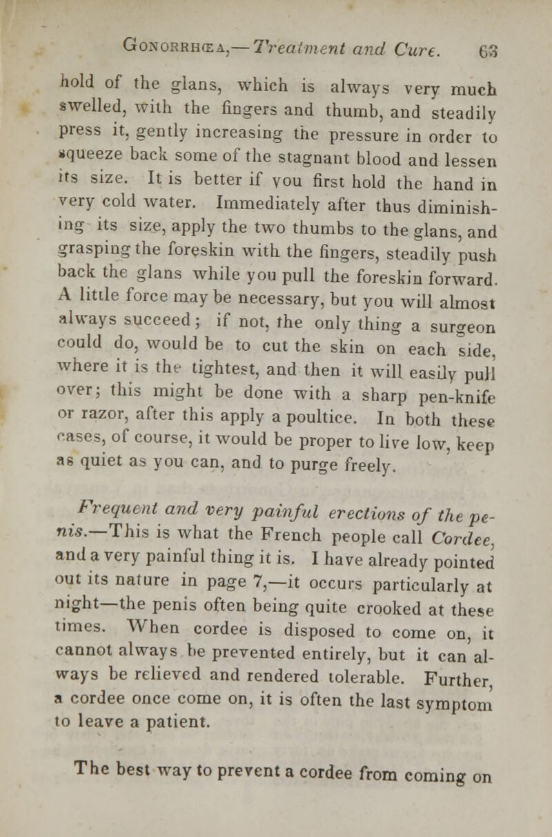 hold of the glans, which is always very much swelled, with the fingers and thumb, and steadily press it, gently increasing the pressure in order to squeeze back some of the stagnant blood and lessen its size. It is better if vou first hold the hand in very cold water. Immediately after thus diminish- ing its size, apply the two thumbs to the glans, and grasping the foreskin with the fingers, steadily push back the glans while you pull the foreskin forward. A little force maybe necessary, but you will almost always succeed; if not, the only thing a surgeon could do, would be to cut the skin on each tide, where it is the tightest, and then it will easily pull over; this might be done with a sharp pen-knife or razor, after this apply a poultice. In both these cases, of course, it would be proper to live low, keep as quiet as you can, and to purge freely. Frequent and very painful erections of the pe- nis.—This is what the French people call Cordce, and a very painful thing it is. I have already pointed out its nature in page 7,—it occurs particularly at night—the penis often being quite crooked at these times. When cordee is disposed to come on, it cannot always be prevented entirely, but it can al- ways be relieved and rendered tolerable. Further a cordee once come on, it is often the last symptom to leave a patient. The best way to prevent a cordee from coming on