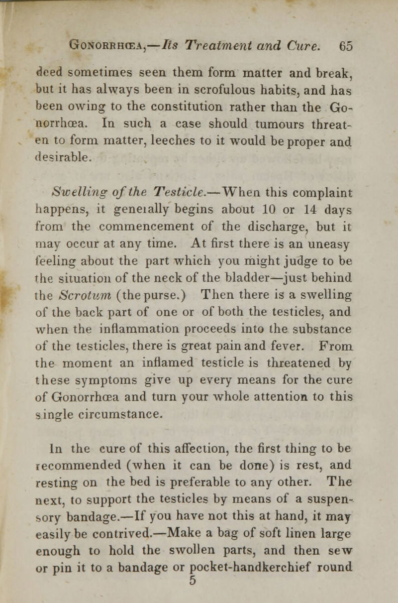 deed sometimes seen them form matter and break, but it has always been in scrofulous habits, and has been owing to the constitution rather than the Go- norrhoea. In such a case should tumours threat- en to form matter, leeches to it would be proper and desirable. Swelling of the Testicle.—When this complaint happens, it geneially begins about 10 or 14 days from the commencement of the discharge, but it may occur at any time. At first there is an uneasy feeling about the part which you might judge to be the situation of the neck of the bladder—just behind the Scrotum (the purse.) Then there is a swelling of the back part of one or of both the testicles, and when the inflammation proceeds into the substance of the testicles, there is great pain and fever. From the moment an inflamed testicle is threatened by these symptoms give up every means for the cure of Gonorrhoea and turn your whole attention to this single circumstance. In the cure of this affection, the first thing to be recommended (when it can be done) is rest, and resting on the bed is preferable to any other. The next, to support the testicles by means of a suspen- sory bandage.—If you have not this at hand, it may easily be contrived.—Make a bag of soft linen large enough to hold the swollen parts, and then sew or pin it to a bandage or pocket-handkerchief round