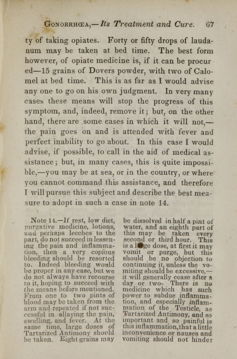 ty of taking opiates. Forty or fifty drops of lauda- num may be taken at bed time. The best form however, of opiate medicine is, if it can be procur ed—15 grains of Dovers powder, with two of Calo- mel at bed time. This is as far as I would advise any one to go on his own judgment. In very many cases these means will stop the progress of this symptom, and, indeed, remove it; but, on the other hand, there are some cases in which it will not,— the pain goes on and is attended with fever and perfect inability to go about. In this case I would advise, if possible, to call in the aid of medical as- sistance ; but, in many cases, (his is quite impossi- ble,—you may be at sea, or in the country, or where you cannot command this assistance, and therefore I will pursue this subject and describe the best mea- sure to adopt in such a case in note 14. Note 14.—If rest, low diet, be dissolved in half a pint of purgative medicine, lotions, water, and an eighth part of anil perhaps leeches to the this may be taken every part, do not succeed in lessen- second or third hour. This ing the pain and inflamma- is a l#ge dose, at first it may rion, then a very copious vomit or purge, but this bleeding should be resorted should be no objection to to. Indeed bleeding would continuing it. unless the vo- be proper in any case, but we miting should be excessive,— do not always have recourse it willgenerally cease after a to it, hoping to succeed with day or two- There is no the means before mentioned, medicine which has such From one to two pints of power to subdue inflamma- blood may be taken from the tion, and especially inflam- arm and repeated if not sue- mation of the Testicle, as in allaying the pain, Tartarized Antimony, and so swelling, and fever. At the important and so painful is same time, large doses of this inflammation,lhat a little Tartarized Antimony should inconvenience or nausea and betaken. Eight grains may vomiting should not hinder