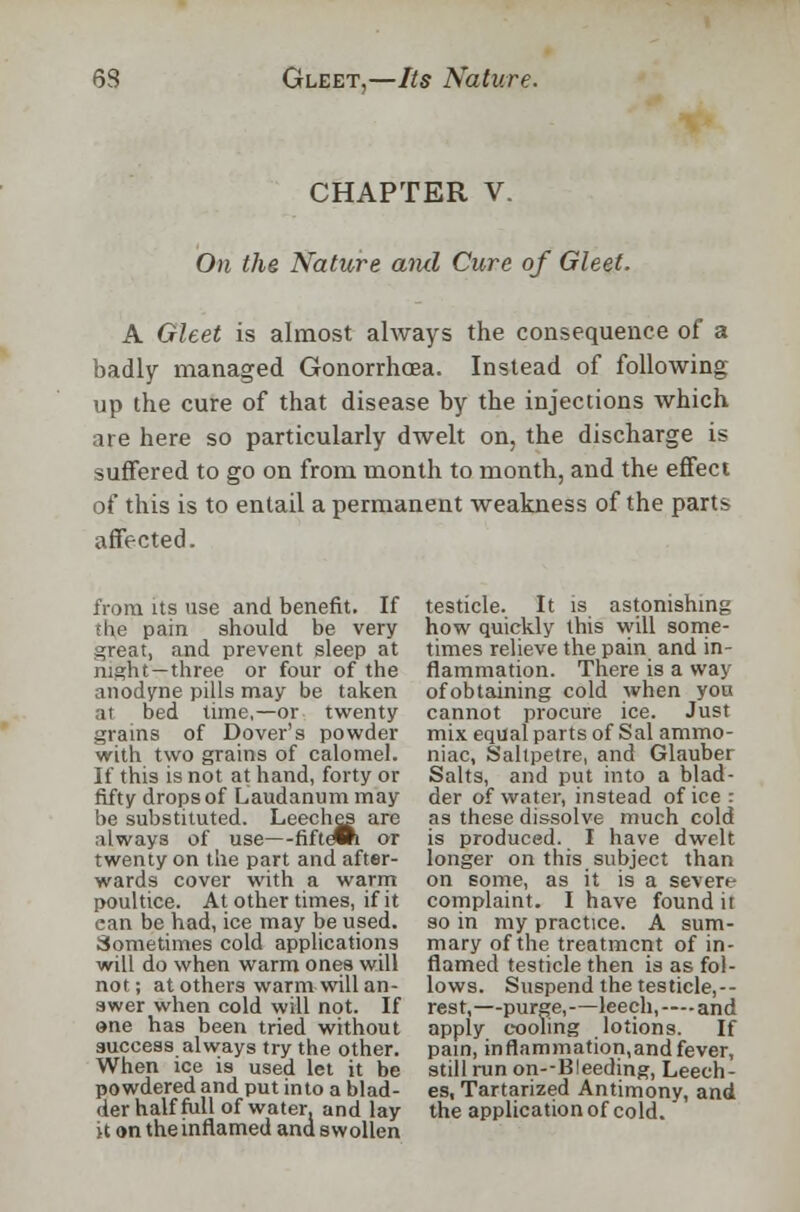 CHAPTER V. On the Nature and Cure of Gleet. A Gleet is almost always the consequence of a badly managed Gonorrhoea. Instead of following up the cure of that disease by the injections which are here so particularly dwelt on, the discharge is suffered to go on from month to month, and the effect of this is to entail a permanent weakness of the parts affected. from its use and benefit. If the pain should be very great, and prevent sleep at night —three or four of the anodyne pills may be taken at bed time,—or twenty grains of Dover's powder with two grains of calomel. If this is not at hand, forty or fifty drops of Laudanum may be substituted. Leeches are always of use—fiftewi or twenty on the part and after- wards cover with a warm poultice. At other times, if it ean be had, ice may be used. Sometimes cold applications will do when warm ones will not; at others warm will an- swer when cold will not. If »ne has been tried without success always try the other. When ice is used let it be powdered and put into a blad- der half full of water, and lay it on the inflamed andswollen testicle. It is astonishing how quickly this will some- times relieve the pain and in- flammation. There is a way of obtaining cold when you cannot procure ice. Just mix equal parts of Sal ammo- niac, Saltpetre, and Glauber Salts, and put into a blad- der of water, instead of ice : as these dissolve much cold is produced. I have dwelt longer on this subject than on some, as it is a severe complaint. I have found it so in my practice. A sum- mary of the treatment of in- flamed testicle then is as fol- lows. Suspend the testicle,-- rest,—purge,—leech, — and apply cooling lotions. If pain, inflammation,and fever, still run on--B!eeding, Leech- es, Tartarized Antimony, and the application of cold.