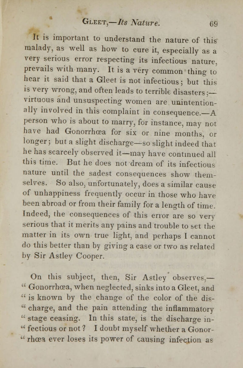 It is important to understand the nature of this malady, as well as how to cure it, especially as a very serious error respecting its infectious nature, prevails with many. It is a very common thing to hear it said that a Gleet is not infectious; but this is very wrong, and often leads to terrible disasters;— virtuous and unsuspecting women are unintention- ally involved in this complaint in consequence.—A person who is about to marry, for instance, may not have had Gonorrhoea for six or nine months, or longer; but a slight discharge—so slight indeed that he has scarcely observed it—may have continued all this time. But he does not dream of its infectious nature until the sadest consequences show them- selves. So also, unfortunately, does a similar cause of unhappiness frequently occur in those who have been abroad or from their family for a length of time. Indeed, the consequences of this error are so very serious that it merits any pains and trouble to set the matter in its own true light, and perhaps I cannot do this better than by giving a case or two as related by Sir Astley Cooper. On this subject, then, Sir Astley observes.—  Gonorrhoea, when neglected, sinks into a Gleet, and •' is known by the change of the color of the dis- : charge, and the pain attending the inflammatory  stage ceasing. In this state, is the discharge in- '' fectious or not 1 I doubt myself whether a Gonor-  rhoea ever loses its power of causing infection as