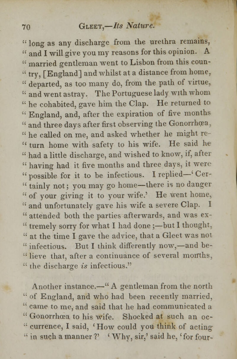  long as any discharge from the urethra remains,  and I will give you my reasons for this opinion. A  married gentleman went to Lisbon from this coun-  try, [England] and whilst at a distance from home, :£ departed, as too many do, from the path of virtue,  and went astray. The Portuguese lady with whom  he cohabited, gave him the Clap. He returned to '•' England, and, after the expiration of five months  and three days after first observing the Gonorrhoea.  he called on me, and asked whether he might re-  turn home with safety to his wife. He said he  had a little discharge, and wished to know, if, after  having had it five months and three days, it were  possible for it to be infectious. I replied—' Cer-  tainly not; you may go home—there is no danger  of your giving it to your wife.' He went home,  and unfortunately gave his wife a severe Clap. I  attended both the parties afterwards, and was ex-  tremely sorry for what I had done ;—but I thought. •' at the time I gave the advice, that a Gleet was not  infectious. But I think differently now,—and be-  lieve that, after a continuance of several months,  the discharge is infectious. Another instance.— A gentleman from the north •■ of England, and who had been recently married,  came to me, and said that he had communicated a  Gonorrhoea to his wife. Shocked at such an oc- •' currence, I said, ' How could you think of acting ; i n such a manner V ' Why, sir,' said he,' for four-