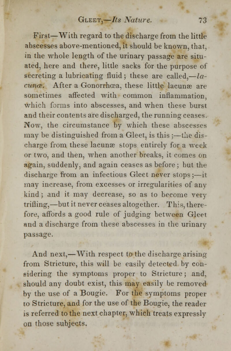 First—With regard to the discharge from the little abscesses above-mentioned, it should be known, that, in the whole length of the urinary passage are situ- ated, here and there, little sacks for the purpose of secreting a lubricating fluid; these are called,—la- cuna*. After a Gonorrhoea, these little lacunae are sometimes affected Avith common inflammation, which forms into abscesses, and when these burst and their contents are discharged, the running ceases. Now, the circumstance by which these abscesses may be distinguished from a Gleet, is this :—the dis- charge from these lacunae stops entirely for a week or two, and then, when another breaks, it comes on again, suddenly, and again ceases as before; but the discharge from an infectious Gleet never stops;—it may increase, from excesses or irregularities of any kind; and it may decrease, so as to become very trifling,—but it never ceases altogether. This, there- fore, affords a good rule of judging between Gleet and a discharge from these abscesses in the urinarv passage. And next,—With respect to the discharge arising from Stricture, this will be easily detected by con- sidering the symptoms proper to Stricture; and, should any doubt exist, this may easily be removed by the use of a Bougie. For the symptoms proper to Stricture, and for the use of the Bougie, the reader is referred to the next chapter, which treats expressly on those subjects.