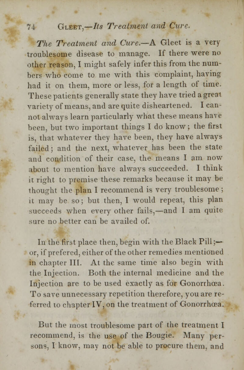 The Treatment and Cure.—A Gleet is a very troublesome disease to manage. If there were no other reason, I might safely infer this from the num- bers who come to me with this complaint, having had it on them, more or less, for a length of time. These patients generally state they have tried a great variety of means, and are quite disheartened. I can- not always learn particularly what these means have been, but two important things I do know; the first is, that whatever they have been, they have always failed; and the next, whatever has been the state and condition of their case, the means I am now about to mention have always succeeded. I think it right to premise these remarks because it may be thought the plan I recommend is very troublesome ; it may be so; but then, I would repeat, this plan succeeds when every other fails,—and I am quite sure no better can be availed of. In the first place then, begin with the Black Pill;— or, if prefered, either of the other remedies mentioned in chapter III. At the same time also begin with the Injection. Both the internal medicine and the Injection are to be used exactly as for Gonorrhoea. To save unnecessary repetition therefore, you are re- ferred to chapter IV, on the treatment of Gonorrhoea. But the most troublesome part of the treatment I recommend, is the use of the Bougie. Many per- sons, I know, may not be able to procure them, and