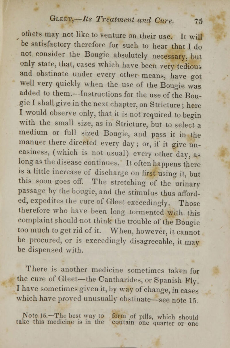 f others may not like to venture on their use. It will be satisfactory therefore for such to hear that I do not consider the Bougie absolutely necessary, but only state, that, cases which have been very tedious and obstinate under every other means, have got well very quickly when the use of the Bougie was added to them.—Instructions for the use of the Bou- gie I shall give in the next chapter, on Stricture; here I would observe only, that it is not required to begin with the small size, as in Stricture, but to select a medium or full sized Bougie, and pass it in the manner there directed every day; or, if it give un- easiness, (which is not usual) every other day, as long as the disease continues. It often happens there is a little increase of discharge on first using it, but this soon goes off. The stretching of the urinary passage by the bougie, and the stimulus thus afford- ed, expedites the cure of Gleet exceedingly. Those therefore who have been long tormented with this complaint should not think the trouble of the Bougie too much to get rid of it. When, however, it cannot be procured, or is exceedingly disagreeable, it may be dispensed with. There is another medicine sometimes taken for the cure of Gleet—the Cantharides, or Spanish Fly. I have sometimes given it, by way of change, in cases which have proved unusually obstinate—see note 15 Note 15.—The best way to form of pills, which should take this medicine is in the contain one quarter or one