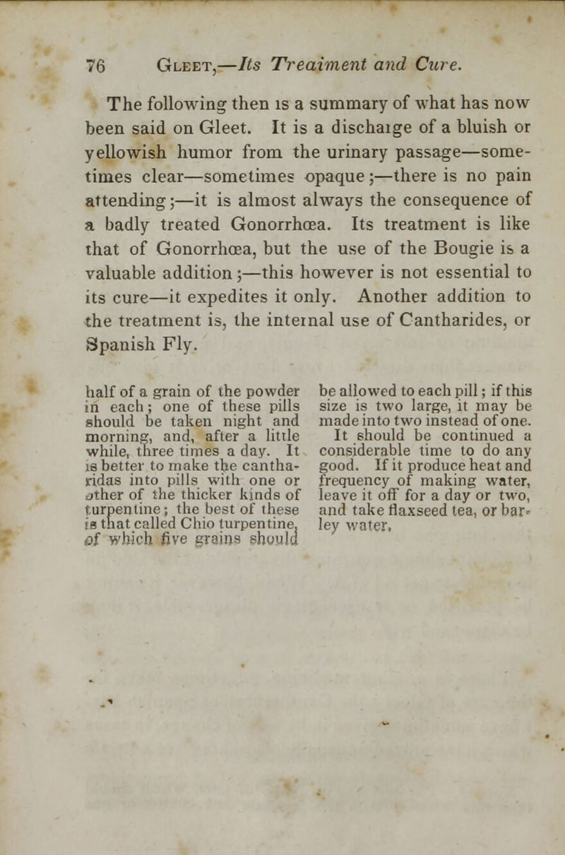 The following then is a summary of what has now been said on Gleet. It is a dischaige of a bluish or yellowish humor from the urinary passage—some- times clear—sometimes opaque ;—there is no pain attending;—it is almost always the consequence of a badly treated Gonorrhoea. Its treatment is like that of Gonorrhoea, but the use of the Bougie is a valuable addition ;—this however is not essential to its cure—it expedites it only. Another addition to the treatment is, the internal use of Cantharides, or Spanish Fly. half of a grain of the powder in each; one of these pills should be taken night and morning, and, after a little while, three times a day. It is better to make the cantha- ridas into pills with one or dther of the thicker kinds of turpentine; the best of these >a that called Chio turpentine. 0i which five grains should be allowed to each pill; if this size is two large, it may be made into two instead of one. It should be continued a considerable time to do any good. If it produce heat and frequency of making water, leave it off for a day or two, and take flaxseed tea, or bar* ley water,