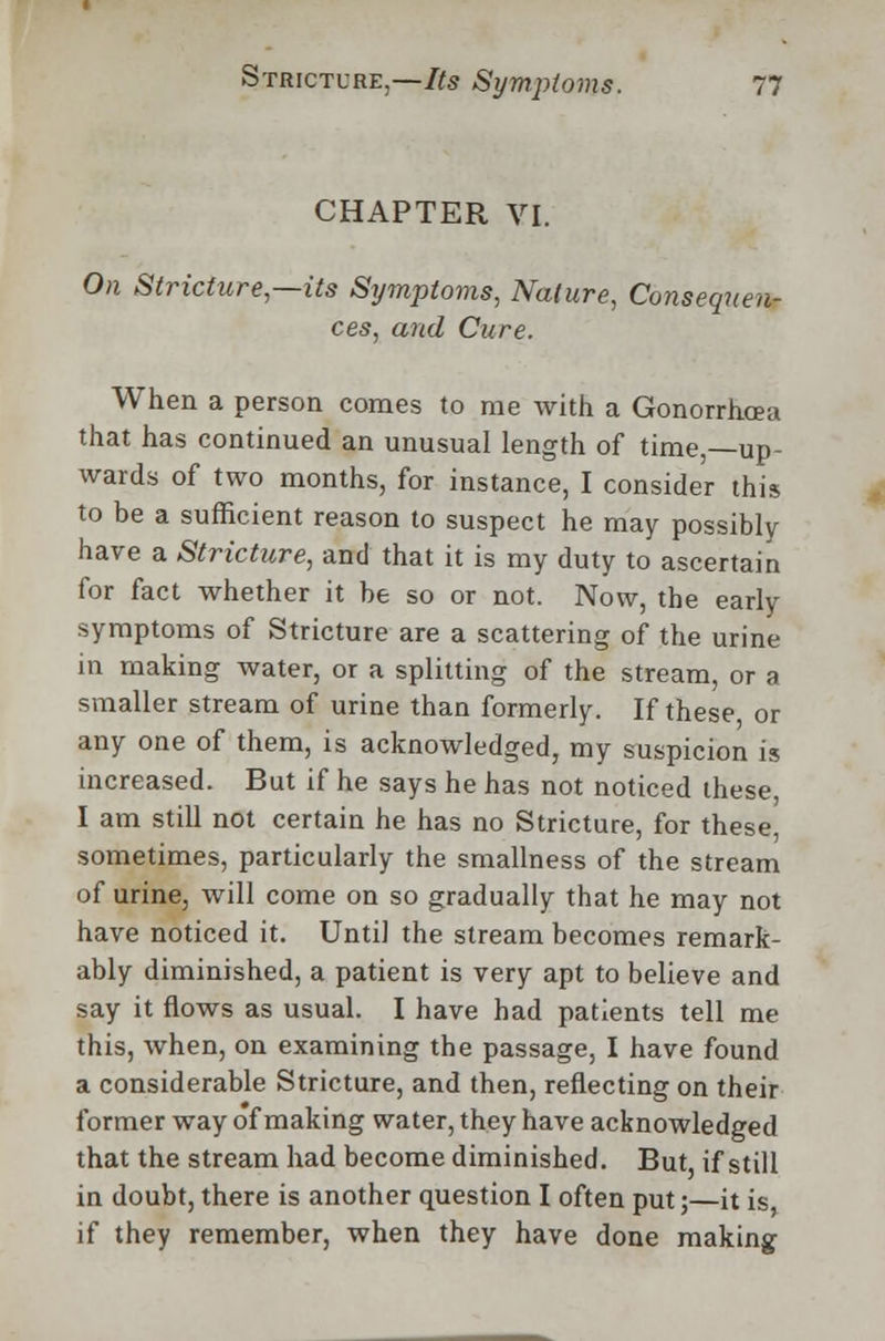 CHAPTER VI. On Stricture,—its Symptoms, Nature, Consequen- ces, and Cure. When a person comes to me with a Gonorrhoea that has continued an unusual length of time,—up- wards of two months, for instance, I consider this to be a sufficient reason to suspect he may possibly have a Stricture, and that it is my duty to ascertain for fact whether it be so or not. Now, the early symptoms of Stricture are a scattering of the urine in making water, or a splitting of the stream, or a smaller stream of urine than formerly. If these or any one of them, is acknowledged, my suspicion is increased. But if he says he has not noticed these I am still not certain he has no Stricture, for these, sometimes, particularly the smallness of the stream of urine, will come on so gradually that he may not have noticed it. Until the stream becomes remark- ably diminished, a patient is very apt to believe and say it flows as usual. I have had patients tell me this, when, on examining the passage, I have found a considerable Stricture, and then, reflecting on their former way of making water, they have acknowledged that the stream had become diminished. But, if still in doubt, there is another question I often put;—it is if they remember, when they have done making