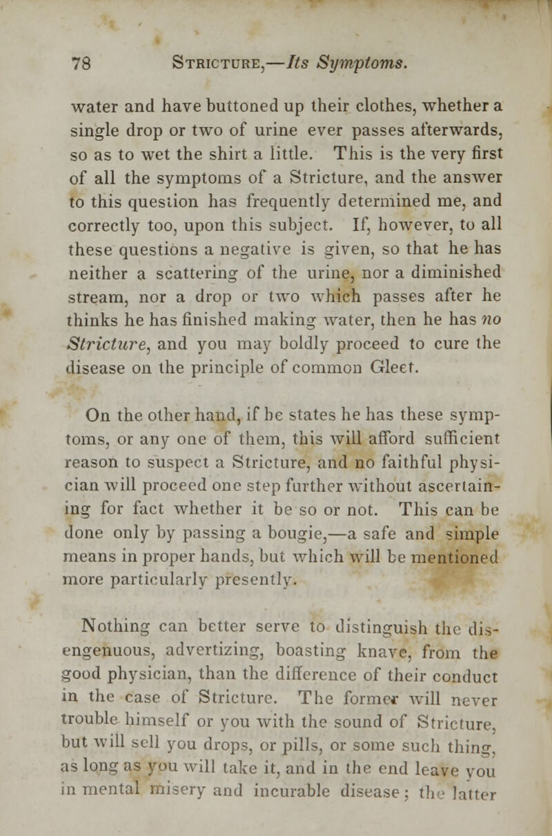 water and have buttoned up their clothes, whether a single drop or two of urine ever passes afterwards, so as to wet the shirt a little. This is the very first of all the symptoms of a Stricture, and the answer to this question has frequently determined me, and correctly too, upon this subject. If, however, to all these questions a negative is given, so that he has neither a scattering of the urine, nor a diminished stream, nor a drop or two which passes after he thinks he has finished making water, then he has no Stricture, and you may boldly proceed to cure the disease on the principle of common Gleet. On the other hand, if be states he has these symp- toms, or any one of them, this will afford sufficient reason to suspect a Stricture, and no faithful physi- cian will proceed one step further without ascertain- ing for fact whether it be so or not. This can be done only by passing a bougie,—a safe and simple means in proper hands, but which will be mentioned more particularly presently. Nothing can better serve to distinguish the dis- ingenuous, advertizing, boasting knave, from the good physician, than the difference of their conduct m the case of Stricture. The former will never trouble himself or you with the sound of Stricture, but will sell you drops, or pills, or some such tiling as long as you will take it, and in the end leave you in mental misery and incurable disease; the latter