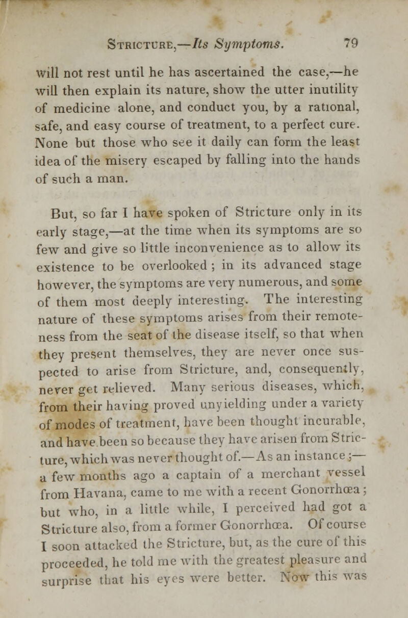 will not rest until he has ascertained the. case,—he will then explain its nature, show the utter inutility of medicine alone, and conduct you, by a rational, safe, and easy course of treatment, to a perfect cure. None but those who see it daily can form the least idea of the misery escaped by falling into the hands of such a man. But, so far I have spoken of Stricture only in its early stage,—at the time when its symptoms are so few and give so little inconvenience as to allow its existence to be overlooked ; in its advanced stage however, the symptoms are very numerous, and some of them most deeply interesting. The interesting nature of these symptoms arises from their remote- ness from the seat of the disease itself, so that when they present themselves, they are never once sus- pected to arise from Stricture, and, consequently, never get relieved. Many serious diseases, which, from their having proved unyielding under a variety of modes of treatment, have been thought incurable, and have been so because they have arisen from Stric- ture, which was never thought of.—As an instance ;— a few months ago a captain of a merchant vessel from Havana, came to me with a recent Gonorrhoea ; but who, in a little while, I perceived had got a Stricture also, from a former Gonorrhoea. Of course I soon attacked the Stricture, but, as the cure of this proceeded, he told me with the greatest pleasure and surprise that his eyes were better. Now this was