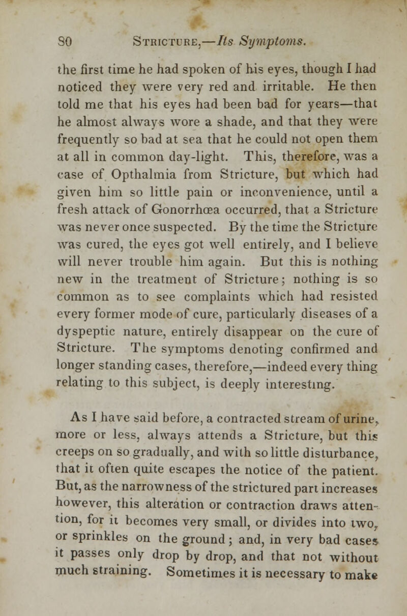 the first time he had spoken of his eyes, though I had noticed they were very red and irritable. He then told me that his eyes had been bad for years—that he almost always wore a shade, and that they were frequently so bad at sea that he could not open them at all in common day-light. This, therefore, was a case of Opthalmia from Stricture, but which had given him so little pain or inconvenience, until a fresh attack of Gonorrhoea occurred, that a Stricture was never once suspected. By the time the Stricture was cured, the eyes got well entirely, and I believe will never trouble him again. But this is nothing new in the treatment of Stricture; nothing is so common as to see complaints which had resisted every former mode of cure, particularly diseases of a dyspeptic nature, entirely disappear on the cure of Stricture. The symptoms denoting confirmed and longer standing cases, therefore,—indeed every thing relating to this subject, is deeply interesting. As I have said before, a contracted stream of urine, more or less, always attends a Stricture, but this creeps on so gradually, and with so little disturbance, that it often quite escapes the notice of the patient. But, as the narrowness of the strictured part increases however, this alteration or contraction draws atten- tion, for it becomes very small, or divides into two, or sprinkles on the ground; and, in very bad cases it passes only drop by drop, and that not without much straining. Sometimes it is necessary to make