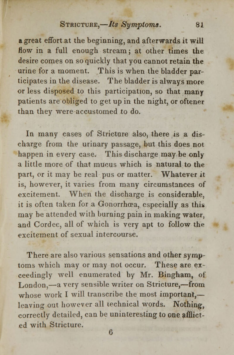 a great effort at the beginning, and afterwards it will flow in a full enough stream; at other times the desire comes on so quickly that you cannot retain the urine for a moment. This is when the bladder par- ticipates in the disease. The bladder is always more or less disposed to this participation, so that many patients are obliged to get up in the night, or oftener than they were accustomed to do. In many cases of Stricture also, there is a dis- charge from the urinary passage, but this does not happen in every case. This discharge may be only a little more of that mucus which is natural to the part, or it may be real pus or matter. Whatever it is, however, it varies from many circumstances of excitement. When the discharge is considerable, it is often taken for a Gonorrhoea, especially as this may be attended with burning pain in making water, and Cordee, all of which is very apt to follow the excitement of sexual intercourse. There are also various sensations and other symp- toms which may or may not occur. These are ex- ceedingly well enumerated by Mr. Bingham, of London,—a very sensible writer on Stricture,—from whose work I will transcribe the most important,— leaving out however all technical words. Nothing, correctly detailed, can be uninteresting to one afflict- ed with Stricture. 6