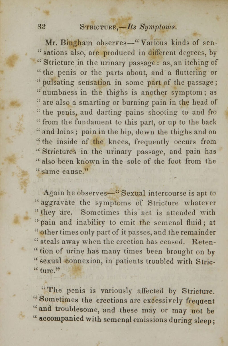 Mr. Bingham observes—Various kinds of sen-  sations also, are produced in different degrees, by  Stricture in the urinary passage: as, an itching of  the penis or the parts about, and a fluttering or  pulsating sensation in some part of the passage; numbness in the thighs is another symptom; as u are also a smarting or burning pain in the head of ': the penis, and darting pains shooting to and fro  from the fundament to this part, or up to the back  and loins ; pain in the hip, down the thighs and on  the inside of the knees, frequently occurs from  Strictures in the urinary passage, and pain has •' also been known in the sole of the foot from the •'same cause. Again he observes— Sexual intercourse is apt to •'aggravate the symptoms of Stricture whatever  they are. Sometimes this act is attended with pain and inability to emit the semenal fluid; at  other times only part of it passes, and the remainder  steals away when the erection has ceased. Reten-  tion of urine has many times been brought on by sexual connexion, in patients troubled with Stric-  ture. The penis is variously affected by Stricture.  Sometimes the erections are excessively frequent  and troublesome, and these may or may not be  accompanied with semenal emissions during sleep;