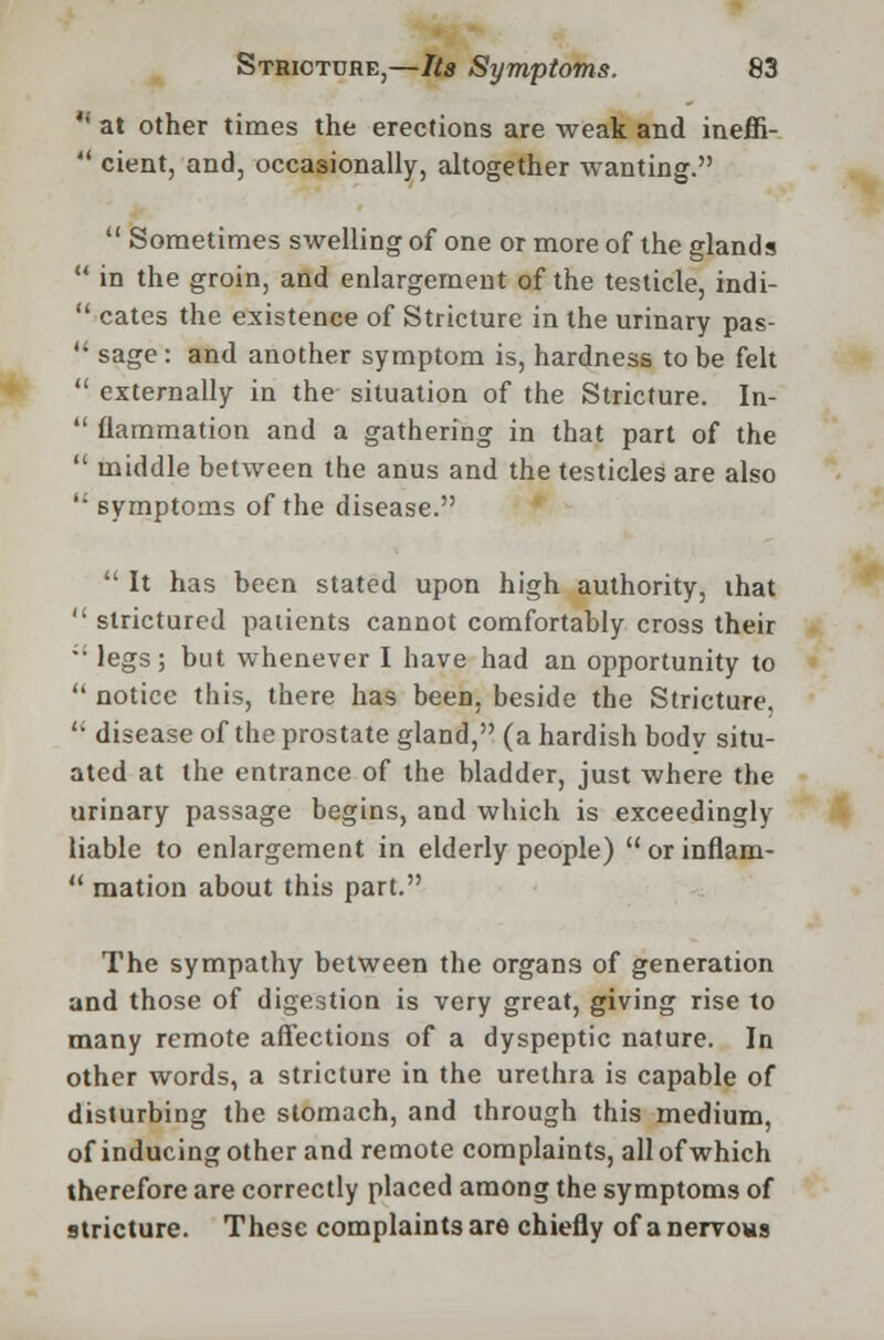  at other times the erections are weak and ineffi-  cient, and, occasionally, altogether wanting.  Sometimes swelling of one or more of the glands  in the groin, and enlargement of the testicle, indi-  cates the existence of Stricture in the urinary pas-  sage : and another symptom is, hardness to be felt  externally in the situation of the Stricture. In-  flammation and a gathering in that part of the  middle between the anus and the testicles are also  symptoms of the disease.  It has been stated upon high authority, that  strictured patients cannot comfortably cross their '• legs; but whenever I have had an opportunity to  notice this, there has been, beside the Stricture,  disease of the prostate gland, (a hardish body situ- ated at the entrance of the bladder, just where the urinary passage begins, and which is exceedingly liable to enlargement in elderly people) orinflam-  mation about this part. The sympathy between the organs of generation and those of digestion is very great, giving rise to many remote affections of a dyspeptic nature. In other words, a stricture in the urethra is capable of disturbing the stomach, and through this medium, of inducing other and remote complaints, all of which therefore are correctly placed among the symptoms of stricture. These complaints are chiefly of a nervous