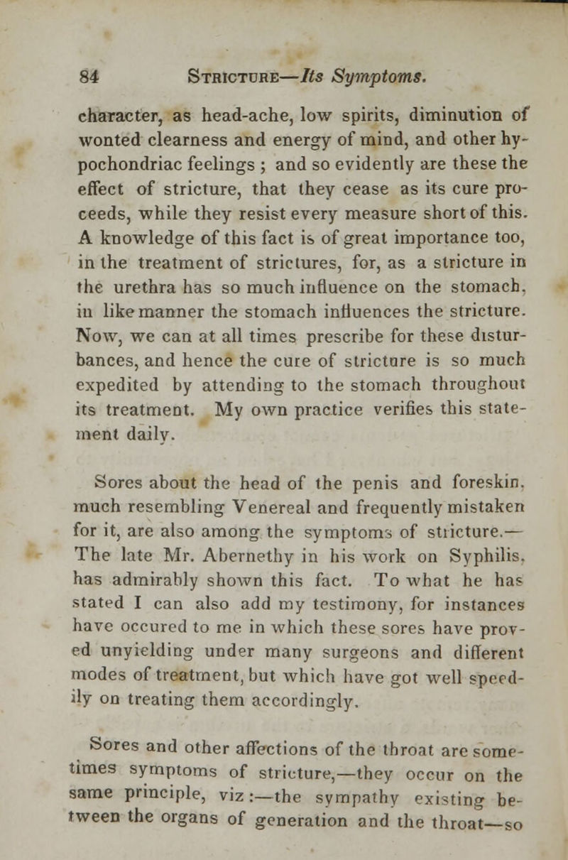 character, as head-ache, low spirits, diminution of wonted clearness and energy of mind, and other hy- pochondriac feelings ; and so evidently are these the effect of stricture, that they cease as its cure pro- ceeds, while they resist every measure short of this. A knowledge of this fact is of great importance too, in the treatment of strictures, for, as a stricture in the urethra has so much influence on the stomach, in like manner the stomach influences the stricture. Now, we can at all times prescribe for these distur- bances, and hence the cure of strictare is so much expedited by attending to the stomach throughout its treatment. My own practice verifies this state- ment daily. Sores about the head of the penis and foreskin, much resembling Venereal and frequently mistaken for it, are also among the symptoms of stricture.— The late Mr. Abernethy in his work on Syphilis, has admirably shown this fact. To what he has stated I can also add my testimony, for instances have occured to me in which these sores have prov- ed unyielding under many surgeons and different modes of treatment, but which have got well speed- ily on treating them accordingly. Sores and other affections of the throat are some- times symptoms of stricture,—they occur on the same principle, viz :—the sympathy existing be- tween the organs of generation and the throat—so