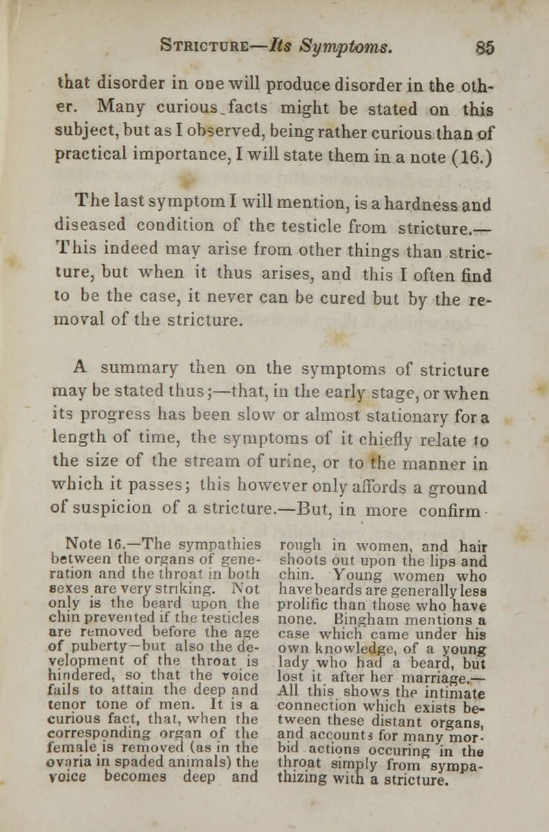 that disorder in one will produce disorder in the oth- er. Many curious.facts might be stated on this subject, but as I observed, being rather curious than of practical importance, I will state them in a note (16.) The last symptom I will mention, is a hardness and diseased condition of the testicle from stricture.— This indeed may arise from other things than stric- ture, but when it thus arises, and this I often find to be the case, it never can be cured but by the re- moval of the stricture. A summary then on the symptoms of stricture may be stated thus;—that, in the early stage, or when its progress has been slow or almost stationary for a length of time, the symptoms of it chiefly relate to the size of the stream of urine, or to the manner in which it passes; this however only affords a ground of suspicion of a stricture.—But, in more confirm Note 16.—The sympathies rough in women, and hair between the organs of gene- shoots out upon the lips and ration and the throat in both chin. Young women who sexes are very striking. Not have beards are generally less only is the beard upon the prolific than those who have chin prevented if the testicles none. Bingham mentions a are removed before the age case which came under his of puberty-but also the de- own knowledge, of a young velopment of the throat is lady who had a beard, but hindered, so that the voice lost it after her marriage.— fails to attain the deep and All this shows the intimate tenor tone of men. It is a connection which exists be- curious fact, that, when the tween these distant organs corresponding organ of the and accounts for many mor- female is removed (as in the bid actions occuring in the ovnria in spaded animals) the throat simply from sympa- yoiee becomes deep and thizing with a stricture.