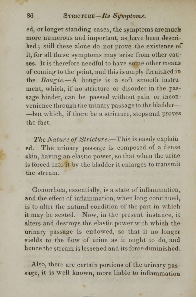 ed, or longer standing cases, the symptoms are mucf* more numerous and important, as have been descri- bed ; still these alone do not prove the existence of it, for all these symptoms may arise from other cau- ses. It is therefore needful to have some other means of coming to the point, and this is amply furnished in the Bougie.—A bougie is a soft smooth instru- ment, which, if no stricture or disorder in the pas- sage hinder, can be passed without pain or incon- venience through the urinary passage to the bladder— —but which, if there be a stricture, stops and proves the fact. The Nature of Stricture.—This is easily explain- ed. The urinary passage is composed of a dense skin, having an elastic power, so that when the urine is forced into it by the bladder it enlarges to transmit the stream. Gonorrhoea, essentially, is a state of inflammation, and the effect of inflammation, when long continued, is to alter the natural condition of the part in which it may be seated. Now, in the present instance, it alters and destroys the elastic power with which the urinary passage is endowed, so that it no longer yields to the flow of urine as it ought to do, and hence the stream is lessened and its force diminished. Also, there are certain portions of the urinary pas- sage, it is well known, more liable to inflammation