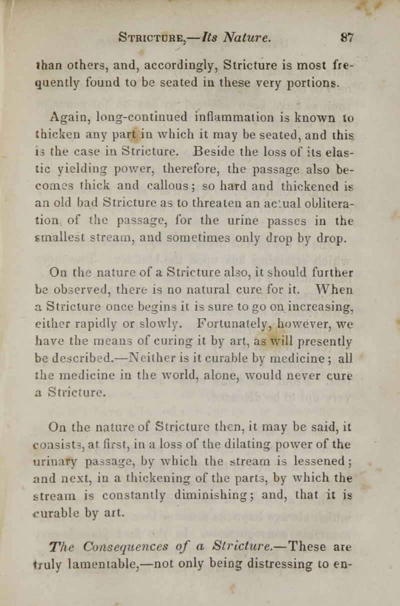 lhan others, and, accordingly, Stricture is most fre- quently found to be seated in these very portions. Again, long-continued inflammation is known to thicken any part in which it may be seated, and this is the case in Stricture. Beside the loss of its elas- tic yielding power, therefore, the passage also be- comes thick and callous; so hard and thickened is an old bad Stricture as to threaten an ac:ual oblitera- tion of the passage, for the urine passes in the smallest stream, and sometimes only drop by drop. On the nature of a Stricture also, it should further be observed, there is no natural cure for it. When a Stricture once begins it is sure to go on increasing, either rapidly or slowly. Fortunately, however, we have the means of curing it by art, as will presently be described.—Neither is it curable by medicine; all the medicine in the world, alone, would never cure a Stricture. On the nature of Stricture then, it may be said, it consists, at first, in a loss of the dilating power of the urinary passage, by which the stream is lessened; and next, in a thickening of the parts, by which the stream is constantly diminishing; and, that it is curable by art. The Consequences of a Stricture.—These are truly lamentable,—not only being distressing to en-