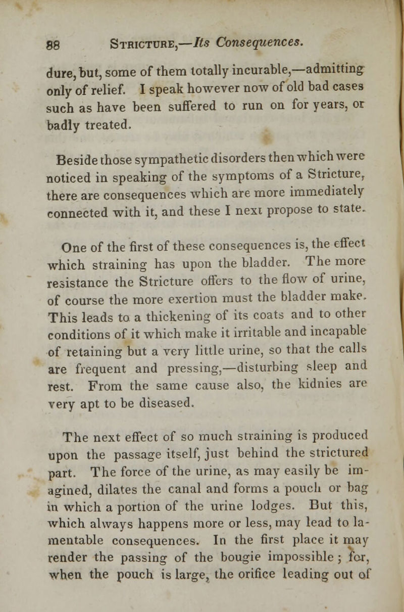 dure, but, some of them totally incurable,—admitting only of relief. I speak however now of old bad cases such as have been suffered to run on for years, or badly treated. Beside those sympathetic disorders then which were noticed in speaking of the symptoms of a Stricture, there are consequences which are more immediately connected with it, and these I nexi propose to state- One of the first of these consequences is, the effect which straining has upon the bladder. The more resistance the Stricture offers to the flow of urine, of course the more exertion must the bladder make. This leads to a thickening of its coats and to other conditions of it which make it irritable and incapable of retaining but a very little urine, so that the calls are frequent and pressing,—disturbing sleep and rest. From the same cause also, the kidnies are very apt to be diseased. The next effect of so much straining is produced upon the passage itself, just behind the strictured part. The force of the urine, as may easily be im- agined, dilates the canal and forms a pouch or bag in which a portion of the urine lodges. But this, which always happens more or less, may lead to la- mentable consequences. In the first place it may render the passing of the bougie impossible ; for, when the pouch is large, the orifice leading out of
