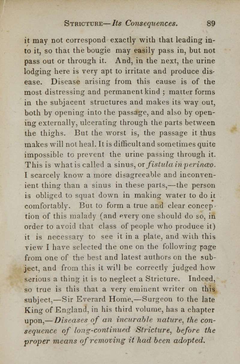 it may not correspond exactly with that leading in- to it, so that the bougie may easily pass in, but not pass out or through it. And, in the next, the urine lodging here is very apt to irritate and produce dis- ease. Disease arising from this cause is of the most distressing and permanent kind ; matter forms in the subjacent structures and makes its way out, both by opening into the passage, and also by open- ing externally, ulcerating through the parts between the thighs. But the worst is, the passage it thus makes will not heal. It is difficultand sometimes quite impossible to prevent the urine passing through it. This is what is called a sinus, or fistula inperinceo. I scarcely know a more disagreeable and inconven- ient thing than a sinus in these parts,—the person is obliged to squat down in making water to do it comfortably. Bui to form a true and clear concep- tion of this malady (and every one should do so, in order to avoid that class of people who produce it) it is necessary to see it in a plate, and with this view I have selected the one on the following page from one of the best and latest authors on the sub- ject, and from this it will be correctly judged how serious a thing it is to neglect a Stricture. Indeed, so true is this that a very eminent writer on this subject,—Sir Everard Home,—Surgeon to the late King of England, in his third volume, has a chapter upon,— Diseases of an incurable nature, the con- sequence of long-continued Stricture, before the proper means of removing it had been adopted.