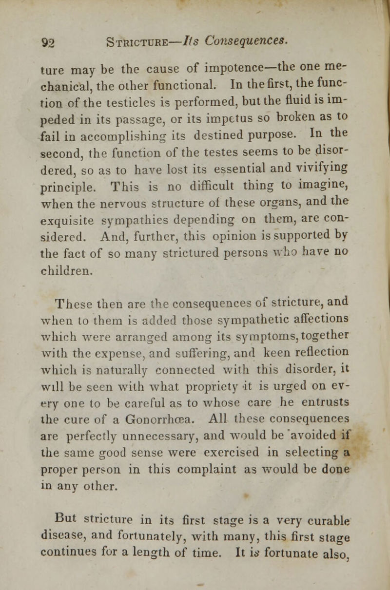 ture may be the cause of impotence—the one me- chanical, the other functional. In the first, the func- tion of the testicles is performed, but the fluid is im- peded in its passage, or its impetus so broken as to fail in accomplishing its destined purpose. In the second, the function of the testes seems to be disor- dered, so as to have lost its essential and vivifying principle. This is no difficult thing to imagine, when the nervous structure of these organs, and the exquisite sympathies depending on them, are con- sidered. And, further, this opinion is supported by the fact of so many strictured persons who have no children. These then are the consequences of stricture, and when to them is added those sympathetic affections which were arranged among its symptoms, together with the expense, and suffering, and keen reflection which is naturally connected with this disorder, it will be seen with what propriety it is urged on ev- ery one to be careful as to whose care he entrusts the cure of a Gonorrhoea. All these consequences are perfectly unnecessary, and would be avoided if the same good sense were exercised in selecting a proper person in this complaint as would be done in any other. But stricture in its first stage is a very curable disease, and fortunately, with many, this first stage continues for a length of time. It is fortunate also,