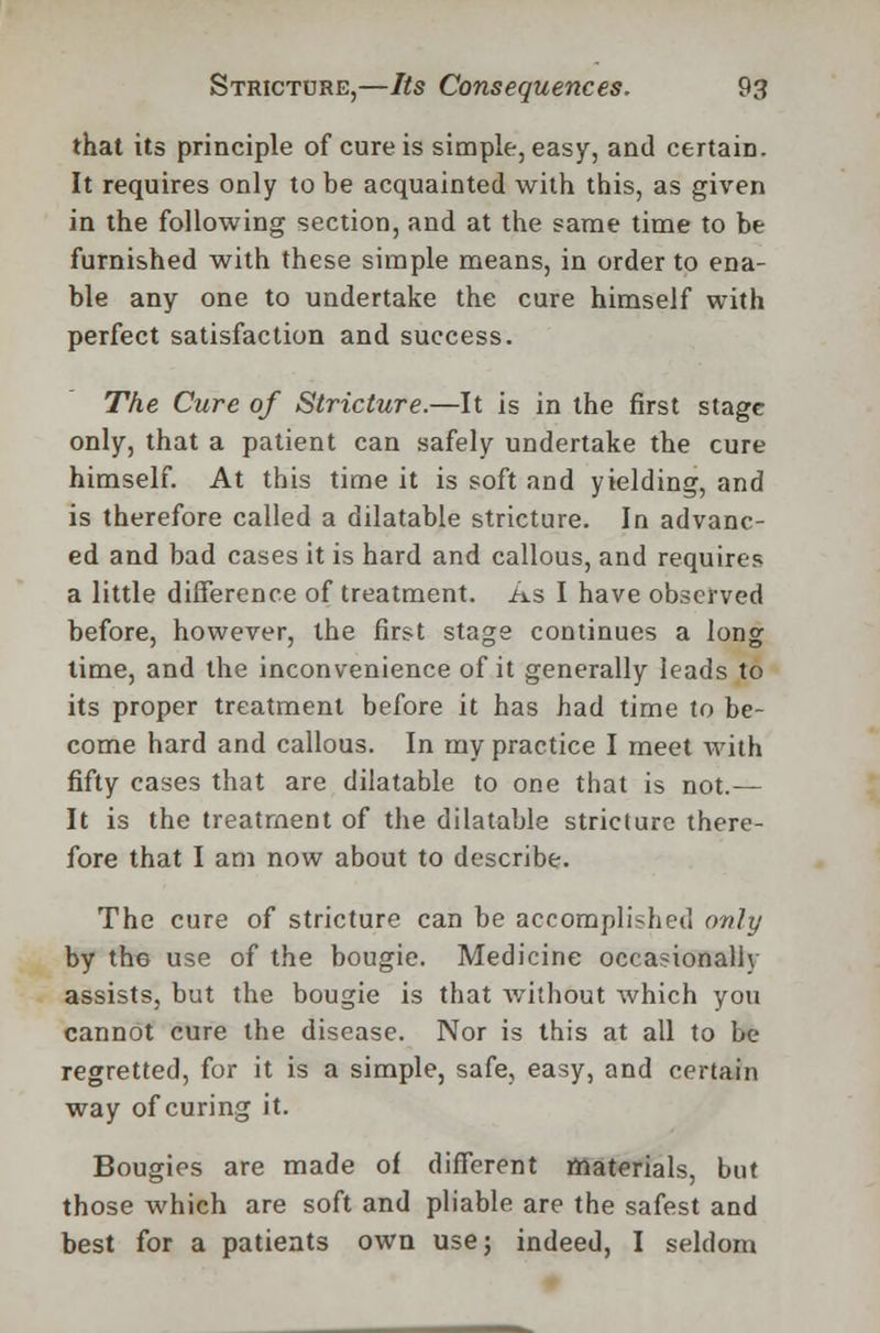 that its principle of cure is simple, easy, and certain. It requires only to be acquainted with this, as given in the following section, and at the same time to be furnished with these simple means, in order to ena- ble any one to undertake the cure himself with perfect satisfaction and success. The Cure of Stricture.—It is in the first stage only, that a patient can safely undertake the cure himself. At this time it is soft and yielding, and is therefore called a dilatable stricture. In advanc- ed and bad cases it is hard and callous, and requires a little difference of treatment. As I have observed before, however, the first stage continues a long time, and the inconvenience of it generally leads to its proper treatment before it has had time to be- come hard and callous. In my practice I meet with fifty cases that are dilatable to one that is not.— It is the treatment of the dilatable stricture there- fore that I am now about to describe. The cure of stricture can be accomplished only by the use of the bougie. Medicine occasionally assists, but the bougie is that without which you cannot cure the disease. Nor is this at all to be regretted, for it is a simple, safe, easy, and certain way of curing it. Bougies are made of different materials, but those which are soft and pliable are the safest and best for a patients own use; indeed, I seldom